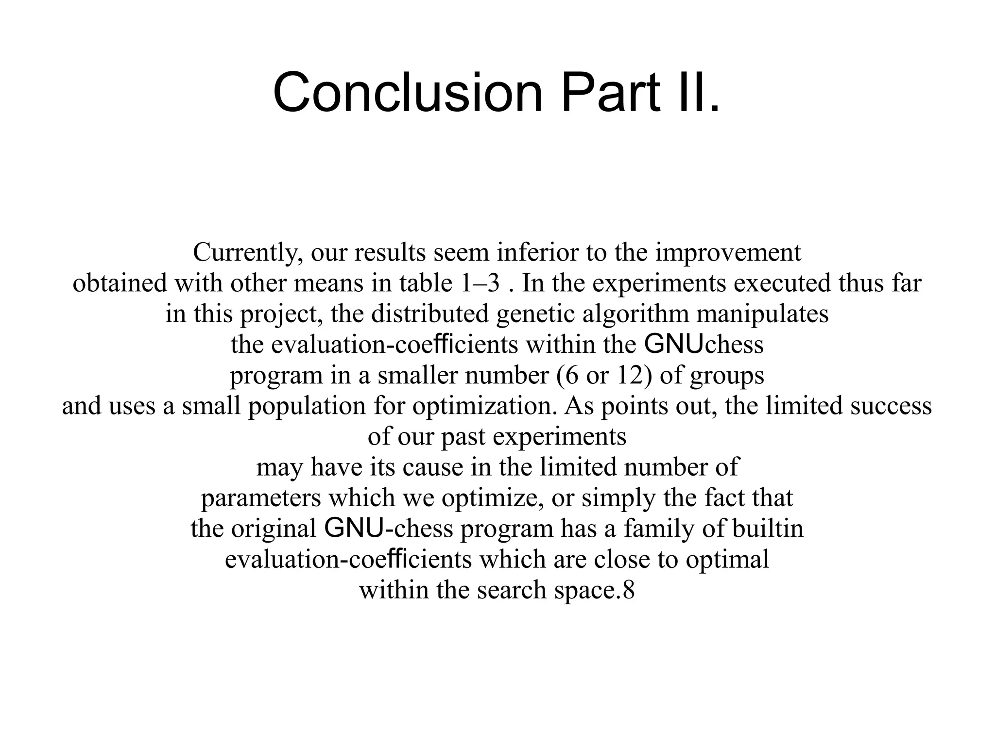 Conclusion Part II.
Currently, our results seem inferior to the improvement
obtained with other means in table 1–3 . In the experiments executed thus far
in this project, the distributed genetic algorithm manipulates
the evaluation-coefficients within the GNUchess
program in a smaller number (6 or 12) of groups
and uses a small population for optimization. As points out, the limited success
of our past experiments
may have its cause in the limited number of
parameters which we optimize, or simply the fact that
the original GNU-chess program has a family of builtin
evaluation-coefficients which are close to optimal
within the search space.8