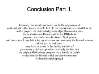 Conclusion Part II.

            Currently, our results seem inferior to the improvement
 obtained with other means in table 1–3 . In the experiments executed thus far
         in this project, the distributed genetic algorithm manipulates
                the evaluation-coefficients within the GNUchess
                program in a smaller number (6 or 12) of groups
and uses a small population for optimization. As points out, the limited success
                             of our past experiments
                  may have its cause in the limited number of
             parameters which we optimize, or simply the fact that
            the original GNU-chess program has a family of builtin
               evaluation-coefficients which are close to optimal
                             within the search space.8
 