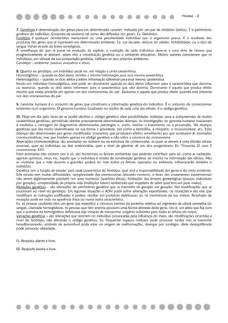 PÁGINA - 2



7. Genótipo é determinação dos genes para um determinado caracter, indicado por um par de símbolos (alelos). É o património
genético do indivíduo. Conjunto de carateres tal como são definidos nos genes. Ex. Daltónico.
Fenótipo é qualquer característica mensurável ou uma peculiaridade individual que o organismo possui. É o resultado dos
produtos dos genes que se expressam em determinado ambiente. Ex: cor da pele, textura do cabelo, irritabilidade, ou o tipo de
sangue visível através de testes sorológicos.
À semelhança do que se passa na evolução da espécie, a evolução de cada indivíduo deve-se a uma série de fatores que
progressivamente se alteram, sejam eles a constituição genética ou o ambiente educativo. Muitos autores consideram que os
indivíduos, em virtude da sua composição genética, edificam os seus próprios ambientes.
Genótipo – ambiente: passivo, evocativo e ativo.

8. Quanto ao genótipo, um indivíduo pode ser, em relação a certa caraterística:
Homozigótico – quando os dois alelos contêm a mesma informação para essa mesma caraterística.
Heterozigótico – quando os dois alelos contêm informação diferente para essa mesma caraterística.
Sendo um indivíduo homozigótico, este pode ser dominante quando os dois alelos informam para a característica que domina,
ou recessivo, quando os dois alelos informam para a característica que não domina. Dominante é aquele que produz efeito
mesmo que esteja presente em apenas um dos cromossomas do par. Recessivo é aquele que produz efeito quando está presente
nos dois cromossomas do par.

9. Genoma humano é o conjunto de genes que constituem a informação genética do indivíduo. É o conjunto de cromossomas
existentes num organismo. O genoma humano localizado no núcleo de cada uma das células, é o código genético.

10. Hoje em dia pelo facto de se poder decifrar o código genético abre possibilidades múltiplas para a compreensão de muitas
caraterísticas genéticas, permitindo detetar precocemente determinadas doenças. As investigações no genoma humano trouxeram
à medicina a vantagem de diagnosticar determinadas patologias e, assim, realizar o tratamento ou a prevenção. Há doenças
genéticas que são muito diversificadas na sua forma e gravidade, tais como a hemofilia, a miopatia, a mucoviscidose, etc. Estas
doenças são determinadas por genes modificados (mutantes) que produzem efeitos semelhantes aos que conduzem às anomalias
cromossomáticas, mas que incidem apenas no código genético e não sobre a estrutura do cromossoma.
Aberrações cromossomáticas são anomalias no número ou na estrutura do cromossoma, as quais se devem a uma divisão celular
anormal, quer no indivíduo, na fase embrionária, quer a nível de gâmetas de um dos progenitores. Ex. Trissomia 21 com 3
cromossomas XXY.
Estas anomalias não existem por si só, são numerosos os fatores ambientais que poderão contribuir para tal, como as radiações,
agentes químicos, vírus, etc. Aquilo que o indivíduo é resulta da constituição genética ser inscrita na informação das células. Mas
as vivências que a mãe durante a gravidez poderá ter mais todos os fatores operados no ambiente, influenciarão também o
indivíduo.
Genética tem a função de estudar para cada caraterística do fenótipo, qual será a responsabilidade dos genes e do meio ambiente.
Este estudo tem muitas dificuldades: complexidade dos cromossomas (elevado número), o facto dos cruzamentos experimentais
não serem legitimamente possíveis nos seres humanos (questões éticas), limitações das árvores genealógicas (poucos indivíduos
por geração), complexidade da própria vida (múltiplos fatores ambientais que impedem de saber qual tem um peso maior).
Mutações genéticas – são alterações do património genético que se transmite de geração em geração. São modificações que se
processam ao nível do genótipo. Em algumas situações o ADN pode sofrer alterações espontâneas, ou mutações e são elas que
modificam as instruções codificadas e podem resultar em proteínas defeituosas ou na inexistência da sua síntese. Resultado da
mutação pode ser visto na aparência física ou numa outra característica.
Ex. as pessoas saudáveis têm um gene que especifica a estrutura normal da proteína relativa ao pigmento da célula vermelha do
sangue, chamada hemoglobina. As pessoas que têm anemia possuem uma forma alterada deste gene, isto é, um alelo que faz com
que a proteína da hemoglobina defeituosa seja incapaz de transportar oxigénio suficiente para todas as células do corpo.
Variações genéticas – são alterações que ocorrem no indivíduo provocadas pela influência do meio, são modificações ocorridas a
nível do fenótipo, não afetando o código genético. Ex: frequentar espaços ruidosos pode provocar surdez mas se transmite
hereditariamente, acidente de automóvel pode estar na origem de malformações, doenças por contágio, dieta desequilibrada
pode provocar obesidade.


11. Resposta aberta e livre.

12. Resposta aberta e livre.
 