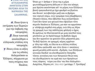 ΕΝΑΣ ΠΕΡΣΗΣ
ΑΓΓΕΛΙΑΦΟΡΟΣ
ΑΦΗΓΕΙΤΑΙ ΣΤΗΝ
ΠΕΡΣΙΚΗ ΑΥΛΗ ΤΗ
ΝΑΥΜΑΧΙΑ ΤΗΣ
ΣΑΛΑΜΙΝΑΣ.
α. Ποια ήταν η
εκτίμηση των Περσών
για την έκβαση της
ναυμαχίας;
β. Ποια τακτική
ακολούθησε ο
ελληνικός στόλος στη
ναυμαχία;
γ. Ποιες είναι οι αξίες
για τις οποίες
πολεμούσαν οι
Έλληνες, σύμφωνα με
τους στίχους του
Παιάνα;
Όταν με τ’ άσπρα τ’ άτια της η μέρα
φωτοπλημμύριστη άπλωσε σ’ όλο τον κόσμο,
μια πρώτα ακούστηκε απ’ το μέρος των Ελλήνων
βουή τραγουδιστά με ήχο φαιδρό να βγαίνει
και δυνατ’ αντιβούιζαν μαζί και οι βράχοι
του νησιού γύρω, ενώ τρομάρα τους βαρβάρους
έπιασεν όλους, που έβλεπαν πως γελαστήκαν.
Γιατί δεν ήταν για φευγιό που έψαλλαν τότε
σεμνόν παιάνα οι Έλληνες, μα σαν να ορμούσαν
μ’ ολόψυχη καρδιά στη μάχη, ενώ όλη ως πέρα
τη γραμμή των της σάλπιγγας φλόγιζε ο ήχος.
Κι αμέσως τα πλαταγιαστά με μιας κουπιά τους
χτυπούνε με το πρόσταγμα τη βαθιάν άρμη
και δεν αργούνε να φανούν όλοι μπροστά μας.
Το δεξί πρώτο, σε γραμμή, κέρας ερχόταν
μ’ όλη την τάξη, κι έπειτα κι ο άλλος στόλος
από πίσω ακλουθά. και τότε ήταν ν’ ακούσεις
φωνή μεγάλη από κοντά: «Εμπρός, των Ελλήνων
γενναία παιδιά! να ελευθερώσετε πατρίδα,
τέκνα, γυναίκες και των πατρικών θεών σας
να ελευθερώσετε τα ιερά και των προγόνων
τους τάφους˙ τώρα για όλα ’ναι που πολεμάτε».
Αισχύλος, Πέρσες στ. 386-405 (μετάφρ. Γ. Γρυπάρη)
 