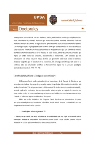 Silvia Giménez Rodríguez - 26 -
investigaciones extraordinarias. De esta manera la ciencia produce teorías nuevas que responden a esta
crisis, conformando un paradigma alternativo que intenta solucionar los problemas por resolver. Todo ello
provocará una serie de cambios en algunas de las generalizaciones teóricas hasta el momento vigentes.
Este nuevo paradigma dejará problemas sin resolver, con lo que estará expuesto de nuevo a cambios si
fuera necesario. Para Kuhn una revolución científica es el episodio en el que una comunidad científica
abandona la manera tradicional de ver el mundo y de hacer ciencia, a favor de un nuevo paradigma que
implica un cambio radical de conceptos, procedimientos e instrumentos. Kuhn considera que las
conversiones son lentas, requieren incluso de toda una generación para llevar a cabo el cambio y
desbancar a aquellos que no claudican en las resistencias. Sin embargo, considera que a lo largo de su
existencia todas las comunidades científicas se han convertido alguna vez en un nuevo paradigma.
(Lamo de Espinosa et. al., 1994: 494-498)
1.3. El Programa Fuerte en la Sociología del Conocimento (PF)
El Programa Fuerte es la materialización de los enfoques de la Escuela de Edimburgo que
pretendía contextualizar el proceso de generación, validación y difusión del conocimiento científico, allá
por los años setenta. Este programa retira el estatuto especial de la ciencia como conocimiento asocial, y
pretende explicar los motivos por los que determinados actores aceptan un conjunto de creencias, así
como cuáles son los factores estructurales y particulares que incidieron en que tomaran esta decisión.
Para ello es indiferente la posición del analista al respecto.
Bloor, uno de los fundadores del Programa Fuerte, identifica este planteamiento en cuatro
principios metodológicos que lo delimitan: causalidad, imparcialidad, simetría y reflexividad, para ser
completados con la teoría de los intereses.
1.3.1. Principios metodológicos del PF
1.- Tiene que ser causal, es decir, ocuparse de las condiciones que dan lugar al nacimiento de las
creencias o estados de conocimiento. Naturalmente además de las causas sociales, también existirán
otros tipos de causas que cooperarán en la formación de creencias.
 