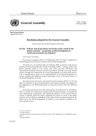 United Nations                                                                                   A/RES/62/126

                                                                                                                     Distr.: General
                  General Assembly                                                                                 5 February 2008




 Sixty-second session
 Agenda item 62 (b)


                           Resolution adopted by the General Assembly
                                     [on the report of the Third Committee (A/62/432)]


              62/126. Policies and programmes involving youth: youth in the
                      global economy – promoting youth participation in
                      social and economic development

                    The General Assembly,
                   Recalling its resolution 50/81 of 14 December 1995, by which it adopted the
              World Programme of Action for Youth to the Year 2000 and Beyond,
                    Recalling also its resolution 60/2 of 6 October 2005, in which it took note of
              the three clusters presented in the “World Youth Report 2005”, 1 namely, youth in the
              global economy, youth in civil society, and youth and their well -being, and
              requested the Secretary-General to provide the General Assembly at its sixty-second
              session, through the Commission for Social Development at its forty-fifth session,
              with a comprehensive report on the implementation of the World Programme of
              Action, including the definition of goals and targets, in one of the three clusters of
              the World Programme of Action,
                   Recalling further Economic and Social Council resolution 2007/27 of 26 July
              2007, by which the Council recommended to the General Assembly the adoption of
              the Supplement to the World Programme of Action for Youth to the Year 2000 and
              Beyond,
                    Recalling Commission for Social Development resolution 45/2 of 16 February
              2007, 2 in which the Commission requested the Secretary-General, in consultation
              with organizations, programmes and specialized agencies of the United Nations
              system, to identify goals and targets regarding the cluster on youth in the global
              economy and to submit an addendum to the report of the Secretary-General on the
              follow-up to the World Programme of Action 3 to the General Assembly at its
              sixty-second session,




              _______________
              1
                A/60/61-E/2005/7.
              2
                See Official Records of the Economic and Social Council, 2007, Supplement No. 6 (E/2007/26), chap. I.
              sect. E.
              3
                A/62/61-E/2007/7.


07-47133
 