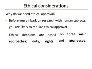 Ethical considerations
Why do we need ethical approval?
 Before you embark on research with human subjects,
you are likely to require ethical approval.
 Ethical decisions are
approaches: duty,
based
rights
on three main
and goal-based.
 