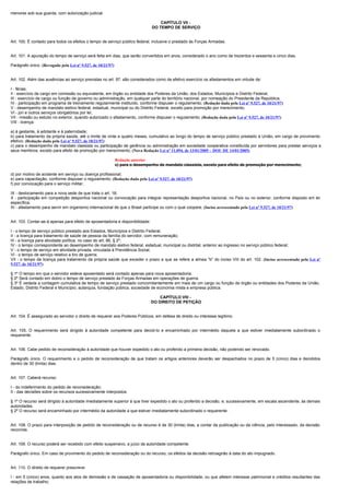 menores sob sua guarda, com autorização judicial.

                                                                                   CAPÍTULO VII -
                                                                               DO TEMPO DE SERVIÇO


Art. 100. É contado para todos os efeitos o tempo de serviço público federal, inclusive o prestado às Forças Armadas.


Art. 101. A apuração do tempo de serviço será feita em dias, que serão convertidos em anos, considerado o ano como de trezentos e sessenta e cinco dias.

Parágrafo único. (Revogado pela Lei nº 9.527, de 10/21/97)


Art. 102. Além das ausências ao serviço previstas no art. 97, são considerados como de efetivo exercício os afastamentos em virtude de:

I - férias;
II - exercício de cargo em comissão ou equivalente, em órgão ou entidade dos Poderes da União, dos Estados, Municípios e Distrito Federal;
III - exercício de cargo ou função de governo ou administração, em qualquer parte do território nacional, por nomeação do Presidente da República;
IV - participação em programa de treinamento regularmente instituído, conforme dispuser o regulamento; (Redação dada pela Lei nº 9.527, de 10/21/97)
V - desempenho de mandato eletivo federal, estadual, municipal ou do Distrito Federal, exceto para promoção por merecimento;
VI - júri e outros serviços obrigatórios por lei;
VII - missão ou estudo no exterior, quando autorizado o afastamento, conforme dispuser o regulamento; (Redação dada pela Lei nº 9.527, de 10/21/97)
VIII - licença:

a) à gestante, à adotante e à paternidade;
b) para tratamento da própria saúde, até o limite de vinte e quatro meses, cumulativo ao longo do tempo de serviço público prestado à União, em cargo de provimento
efetivo; (Redação dada pela Lei nº 9.527, de 10/21/97)
c) para o desempenho de mandato classista ou participação de gerência ou administração em sociedade cooperativa constituída por servidores para prestar serviços a
seus membros, exceto para efeito de promoção por merecimento; (Nova Redação Lei nº 11.094, de 13/01/2005 – DOU DE 14/01/2005)

                                                             Redação anterior
                                                             c) para o desempenho de mandato classista, exceto para efeito de promoção por merecimento;

d) por motivo de acidente em serviço ou doença profissional;
e) para capacitação, conforme dispuser o regulamento; (Redação dada pela Lei nº 9.527, de 10/21/97)
f) por convocação para o serviço militar;

IX - deslocamento para a nova sede de que trata o art. 18;
X - participação em competição desportiva nacional ou convocação para integrar representação desportiva nacional, no País ou no exterior, conforme disposto em lei
específica;
XI - afastamento para servir em organismo internacional de que o Brasil participe ou com o qual coopere. (Inciso acrescentado pela Lei nº 9.527, de 10/21/97)


Art. 103. Contar-se-á apenas para efeito de aposentadoria e disponibilidade:

I - o tempo de serviço público prestado aos Estados, Municípios e Distrito Federal;
II - a licença para tratamento de saúde de pessoa da família do servidor, com remuneração;
III - a licença para atividade política, no caso do art. 86, § 2º;
IV - o tempo correspondente ao desempenho de mandato eletivo federal, estadual, municipal ou distrital, anterior ao ingresso no serviço público federal;
V - o tempo de serviço em atividade privada, vinculada à Previdência Social;
VI - o tempo de serviço relativo a tiro de guerra;
VII - o tempo de licença para tratamento da própria saúde que exceder o prazo a que se refere a alínea "b" do inciso VIII do art. 102. (Inciso acrescentado pela Lei nº
9.527, de 10/21/97)

§ 1º O tempo em que o servidor esteve aposentado será contado apenas para nova aposentadoria.
§ 2º Será contado em dobro o tempo de serviço prestado às Forças Armadas em operações de guerra.
§ 3º É vedada a contagem cumulativa de tempo de serviço prestado concomitantemente em mais de um cargo ou função de órgão ou entidades dos Poderes da União,
Estado, Distrito Federal e Município, autarquia, fundação pública, sociedade de economia mista e empresa pública.

                                                                                   CAPÍTULO VIII -
                                                                               DO DIREITO DE PETIÇÃO


Art. 104. É assegurado ao servidor o direito de requerer aos Poderes Públicos, em defesa de direito ou interesse legítimo.


Art. 105. O requerimento será dirigido à autoridade competente para decidi-lo e encaminhado por intermédio daquela a que estiver imediatamente subordinado o
requerente.


Art. 106. Cabe pedido de reconsideração à autoridade que houver expedido o ato ou proferido a primeira decisão, não podendo ser renovado.

Parágrafo único. O requerimento e o pedido de reconsideração de que tratam os artigos anteriores deverão ser despachados no prazo de 5 (cinco) dias e decididos
dentro de 30 (trinta) dias.


Art. 107. Caberá recurso:

I - do indeferimento do pedido de reconsideração;
II - das decisões sobre os recursos sucessivamente interpostos.

§ 1º O recurso será dirigido à autoridade imediatamente superior à que tiver expedido o ato ou proferido a decisão, e, sucessivamente, em escala ascendente, às demais
autoridades.
§ 2º O recurso será encaminhado por intermédio da autoridade a que estiver imediatamente subordinado o requerente.


Art. 108. O prazo para interposição de pedido de reconsideração ou de recurso é de 30 (trinta) dias, a contar da publicação ou da ciência, pelo interessado, da decisão
recorrida.


Art. 109. O recurso poderá ser recebido com efeito suspensivo, a juízo da autoridade competente.

Parágrafo único. Em caso de provimento do pedido de reconsideração ou do recurso, os efeitos da decisão retroagirão à data do ato impugnado.


Art. 110. O direito de requerer prescreve:

I - em 5 (cinco) anos, quanto aos atos de demissão e de cassação de aposentadoria ou disponibilidade, ou que afetem interesse patrimonial e créditos resultantes das
relações de trabalho;
 