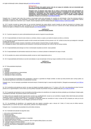 em órgão de deliberação coletiva. (Redação dada pela Lei nº 9.527, de 10/21/97)

                                                        Redação anterior
                                                        Art. 119. O servidor não poderá exercer mais de um cargo em comissão, nem ser remunerado pela
                                                        participação em órgão de deliberação coletiva.

                                                        Parágrafo único. O disposto neste artigo não se aplica à remuneração devida pela participação em
                                                        conselhos de administração e fiscal das empresas públicas e sociedades de economia mista, suas
                                                        subsidiárias e controladas, bem como quaisquer empresas ou entidades em que a União, direta ou
                                                        indiretamente, detenha participação no capital social, observado o que, a respeito, dispuser legislação
                                                        específica. (Parágrafo acrescentado pela Lei nº 9.292, de 12/07/96, )

Parágrafo único. O disposto neste artigo não se aplica à remuneração devida pela participação em conselhos de administração e fiscal das empresas públicas e
sociedades de economia mista, suas subsidiárias e controladas, bem como quaisquer empresas ou entidades em que a União, direta ou indiretamente, detenha
participação no capital social, observado o que, a respeito, dispuser legislação específica (Redação dada pela Medida Provisória nº 2.225-45, de 4.9.2001)


Art. 120. O servidor vinculado ao regime desta Lei, que acumular licitamente dois cargos efetivos, quando investido em cargo de provimento em comissão, ficará
afastado de ambos os cargos efetivos, salvo na hipótese em que houver compatibilidade de horário e local com o exercício de um deles, declarada pelas autoridades
máximas dos órgãos ou entidades envolvidos. (Redação dada pela Lei nº 9.292, de 12/07/96)

                                                                                  CAPÍTULO IV -
                                                                             DAS RESPONSABILIDADES


Art. 121. O servidor responde civil, penal e administrativamente pelo exercício irregular de suas atribuições.


Art. 122. A responsabilidade civil decorre de ato omissivo ou comissivo, doloso ou culposo, que resulte em prejuízo ao erário ou a terceiros.

§ 1º A indenização de prejuízo dolosamente causado ao erário somente será liquidada na forma prevista no art. 46, na falta de outros bens que assegurem a execução
do débito pela via judicial.
§ 2º Tratando-se de dano causado a terceiros, responderá o servidor perante a Fazenda Pública, em ação regressiva.
§ 3º A obrigação de reparar o dano estende-se aos sucessores e contra eles será executada, até o limite do valor da herança recebida.


Art. 123. A responsabilidade penal abrange os crimes e contravenções imputadas ao servidor, nessa qualidade.


Art. 124. A responsabilidade civil-administrativa resulta de ato omissivo ou comissivo praticado no desempenho do cargo ou função.


Art. 125. As sanções civis, penais e administrativas poderão cumular-se, sendo independentes entre si.


Art. 126. A responsabilidade administrativa do servidor será afastada no caso de absolvição criminal que negue a existência do fato ou sua autoria.

                                                                                    CAPÍTULO V -
                                                                                  DAS PENALIDADES


Art. 127. São penalidades disciplinares:

I - advertência;
II - suspensão;
III - demissão;
IV - cassação de aposentadoria ou disponibilidade;
V - destituição de cargo em comissão;
VI - destituição de função comissionada.


Art. 128. Na aplicação das penalidades serão consideradas a natureza e a gravidade da infração cometida, os danos que dela provierem para o serviço público, as
circunstâncias agravantes ou atenuantes e os antecedentes funcionais.

Parágrafo único. O ato de imposição da penalidade mencionará sempre o fundamento legal e a causa da sanção disciplinar. (Parágrafo acrescentado pela Lei nº 9.292, de
12/07/96)


Art. 129. A advertência será aplicada por escrito, nos casos de violação de proibição constante do art. 117, incisos I a VIII e XIX, e de inobservância de dever funcional
previsto em lei, regulamentação ou norma interna, que não justifique imposição de penalidade mais grave. (Redação dada pela Lei nº 9.292, de 12/07/96)


Art. 130. A suspensão será aplicada em caso de reincidência das faltas punidas com advertência e de violação das demais proibições que não tipifiquem infração sujeita
a penalidade de demissão, não podendo exceder de 90 (noventa) dias.

§ 1º Será punido com suspensão de até 15 (quinze) dias o servidor que, injustificadamente, recusar-se a ser submetido a inspeção médica determinada pela autoridade
competente, cessando os efeitos da penalidade uma vez cumprida a determinação.
§ 2º Quando houver conveniência para o serviço, a penalidade de suspensão poderá ser convertida em multa, na base de 50% (cinqüenta por cento) por dia de
vencimento ou remuneração, ficando o servidor obrigado a permanecer em serviço.


Art. 131. As penalidades de advertência e de suspensão terão seus registros cancelados, após o decurso de 3 (três) e 5 (cinco) anos de efetivo exercício,
respectivamente, se o servidor não houver, nesse período, praticado nova infração disciplinar.

Parágrafo único. O cancelamento da penalidade não surtirá efeitos retroativos.


Art. 132. A demissão será aplicada nos seguintes casos:

I - crime contra a administração pública;
II - abandono de cargo;
III - inassiduidade habitual;
IV - improbidade administrativa;
V - incontinência pública e conduta escandalosa, na repartição;
VI - insubordinação grave em serviço;
VII - ofensa física, em serviço, a servidor ou a particular, salvo em legítima defesa própria ou de outrem;
VIII - aplicação irregular de dinheiros públicos;
IX - revelação de segredo do qual se apropriou em razão do cargo;
X - lesão aos cofres públicos e dilapidação do patrimônio nacional;
XI - corrupção;
 