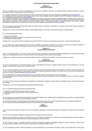 DO PROCESSO ADMINISTRATIVO DISCIPLINAR

                                                                                     CAPÍTULO I -
                                                                                 DISPOSIÇÕES GERAIS


Art. 143. A autoridade que tiver ciência de irregularidade no serviço público é obrigada a promover a sua apuração imediata, mediante sindicância ou processo
administrativo disciplinar, assegurada ao acusado ampla defesa.

§ 1º Compete ao órgão central do SIPEC supervisionar e fiscalizar o cumprimento do disposto neste artigo. (Parágrafo acrescentado pela Lei nº 9.527, de 10/21/97)
§ 2º Constatada a omissão no cumprimento da obrigação a que se refere o caput deste artigo, o titular do órgão central do SIPEC designará a comissão de que trata o
art. 149. (Parágrafo acrescentado pela Lei nº 9.527, de 10/21/97)
§ 3º A apuração de que trata o caput, por solicitação da autoridade a que se refere, poderá ser promovida por autoridade de órgão ou entidade diverso daquele em que
tenha ocorrido a irregularidade, mediante competência específica para tal finalidade, delegada em caráter permanente ou temporário pelo Presidente da República,
pelos presidentes das Casas do Poder Legislativo e dos Tribunais Federais e pelo Procurador-Geral da República, no âmbito do respectivo Poder, órgão ou entidade,
preservadas as competências para o julgamento que se seguir à apuração. (Parágrafo acrescentado pela Lei nº 9.527, de 10/21/97)


Art. 144. As denúncias sobre irregularidades serão objeto de apuração, desde que contenham a identificação e o endereço do denunciante e sejam formuladas por
escrito, confirmada a autenticidade.

Parágrafo único. Quando o fato narrado não configurar evidente infração disciplinar ou ilícito penal, a denúncia será arquivada, por falta de objeto.


Art. 145. Da sindicância poderá resultar:

I - arquivamento do processo;
II - aplicação de penalidade de advertência ou suspensão de até 30 (trinta) dias;
III - instauração de processo disciplinar.

Parágrafo único. O prazo para conclusão da sindicância não excederá 30 (trinta) dias, podendo ser prorrogado por igual período, a critério da autoridade superior.


Art. 146. Sempre que o ilícito praticado pelo servidor ensejar a imposição de penalidade de suspensão por mais de 30 (trinta) dias, de demissão, cassação de
aposentadoria ou disponibilidade, ou destituição de cargo em comissão, será obrigatória a instauração de processo disciplinar.

                                                                                 CAPÍTULO II -
                                                                          DO AFASTAMENTO PREVENTIVO


Art. 147. Como medida cautelar e a fim de que o servidor não venha a influir na apuração da irregularidade, a autoridade instauradora do processo disciplinar poderá
determinar o seu afastamento do exercício do cargo, pelo prazo de até 60 (sessenta) dias, sem prejuízo da remuneração.

Parágrafo único. O afastamento poderá ser prorrogado por igual prazo, findo o qual cessarão os seus efeitos, ainda que não concluído o processo.

                                                                                    CAPÍTULO III -
                                                                               DO PROCESSO DISCIPLINAR


Art. 148. O processo disciplinar é o instrumento destinado a apurar responsabilidade de servidor por infração praticada no exercício de suas atribuições, ou que tenha
relação com as atribuições do cargo em que se encontre investido.


Art. 149. O processo disciplinar será conduzido por comissão composta de três servidores estáveis designados pela autoridade competente, observado o disposto no §
3º do art. 143, que indicará, dentre eles, o seu presidente, que deverá ser ocupante de cargo efetivo superior ou de mesmo nível, ou ter nível de escolaridade igual ou
superior ao do indiciado. (Redação dada pela Lei nº 9.527, de 10/21/97)

§ 1º A Comissão terá como secretário servidor designado pelo seu presidente, podendo a indicação recair em um de seus membros.
§ 2º Não poderá participar de comissão de sindicância ou de inquérito, cônjuge, companheiro ou parente do acusado, consangüíneo ou afim, em linha reta ou colateral,
até o terceiro grau.


Art. 150. A Comissão exercerá suas atividades com independência e imparcialidade, assegurado o sigilo necessário à elucidação do fato ou exigido pelo interesse da
administração.

Parágrafo único. As reuniões e as audiências das comissões terão caráter reservado.


Art. 151. O processo disciplinar se desenvolve nas seguintes fases:

I - instauração, com a publicação do ato que constituir a comissão;
II - inquérito administrativo, que compreende instrução, defesa e relatório;
III - julgamento.


Art. 152. O prazo para a conclusão do processo disciplinar não excederá 60 (sessenta) dias, contados da data de publicação do ato que constituir a comissão, admitida a
sua prorrogação por igual prazo, quando as circunstâncias o exigirem.

§ 1º Sempre que necessário, a comissão dedicará tempo integral aos seus trabalhos, ficando seus membros dispensados do ponto, até a entrega do relatório final.
§ 2º As reuniões da comissão serão registradas em atas que deverão detalhar as deliberações adotadas.

                                                                                  SEÇÃO I -
                                                                                DO INQUÉRITO


Art. 153. O inquérito administrativo obedecerá ao princípio do contraditório, assegurada ao acusado ampla defesa, com a utilização dos meios e recursos admitidos em
direito.


Art. 154. Os autos da sindicância integrarão o processo disciplinar, como peça informativa da instrução.

Parágrafo único. Na hipótese de o relatório da sindicância concluir que a infração está capitulada como ilícito penal, a autoridade competente encaminhará cópia dos
autos ao Ministério Público, independentemente da imediata instauração do processo disciplinar.


Art. 155. Na fase do inquérito, a comissão promoverá a tomada de depoimentos, acareações, investigações e diligências cabíveis, objetivando a coleta de prova,
recorrendo, quando necessário, a técnicos e peritos, de modo a permitir a completa elucidação dos fatos.


Art. 156. É assegurado ao servidor o direito de acompanhar o processo pessoalmente ou por intermédio de procurador, arrolar e reinquirir testemunhas, produzir provas
 