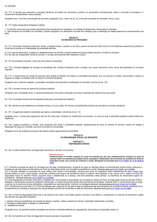 na repartição.


Art. 172. O servidor que responder a processo disciplinar só poderá ser exonerado a pedido, ou aposentado voluntariamente, após a conclusão do processo e o
cumprimento da penalidade, acaso aplicada.

Parágrafo único. Ocorrida a exoneração de que trata o parágrafo único, inciso I do art. 34, o ato será convertido em demissão, se for o caso.


Art. 173. Serão assegurados transporte e diárias:

I - ao servidor convocado para prestar depoimento fora da sede de sua repartição, na condição de testemunha, denunciado ou indiciado;
II - aos membros da comissão e ao secretário, quando obrigados a se deslocarem da sede dos trabalhos para a realização de missão essencial ao esclarecimento dos
fatos.

                                                                             SEÇÃO III -
                                                                      DA REVISÃO DO PROCESSO


Art. 174. O processo disciplinar poderá ser revisto, a qualquer tempo, a pedido ou de ofício, quando se aduzirem fatos novos ou circunstâncias suscetíveis de justificar a
inocência do punido ou a inadequação da penalidade aplicada.

§ 1º Em caso de falecimento, ausência ou desaparecimento do servidor, qualquer pessoa da família poderá requerer a revisão do processo.
§ 2º No caso de incapacidade mental do servidor, a revisão será requerida pelo respectivo curador.


Art. 175. No processo revisional, o ônus da prova cabe ao requerente.


Art. 176. A simples alegação de injustiça da penalidade não constitui fundamento para a revisão, que requer elementos novos, ainda não apreciados no processo
originário.


Art. 177. O requerimento de revisão do processo será dirigido ao Ministro de Estado ou autoridade equivalente, que, se autorizar a revisão, encaminhará o pedido ao
dirigente do órgão ou entidade onde se originou o processo disciplinar.

Parágrafo único. Deferida a petição, a autoridade competente providenciará a constituição de comissão, na forma do art. 149.


Art. 178. A revisão correrá em apenso ao processo originário.

Parágrafo único. Na petição inicial, o requerente pedirá dia e hora para a produção de provas e inquirição das testemunhas que arrolar.


Art. 179. A comissão revisora terá 60 (sessenta) dias para a conclusão dos trabalhos.


Art. 180. Aplicam-se aos trabalhos da comissão revisora, no que couber, as normas e procedimentos próprios da comissão do processo disciplinar.


Art. 181. O julgamento caberá à autoridade que aplicou a penalidade, nos termos do art. 141.

Parágrafo único. O prazo para julgamento será de 20 (vinte) dias, contados do recebimento do processo, no curso do qual a autoridade julgadora poderá determinar
diligências.


Art. 182. Julgada procedente a revisão, será declarada sem efeito a penalidade aplicada, restabelecendo-se todos os direitos do servidor, exceto em relação à
destituição do cargo em comissão, que será convertida em exoneração.

Parágrafo único. Da revisão do processo não poderá resultar agravamento de penalidade.

                                                                                TÍTULO VI -
                                                                     DA SEGURIDADE SOCIAL DO SERVIDOR

                                                                                   CAPÍTULO I -
                                                                               DISPOSIÇÕES GERAIS


Art. 183. A União manterá Plano de Seguridade Social para o servidor e sua família.

                                                       Redação anterior
                                                       Parágrafo único. O servidor ocupante de cargo em comissão que não seja, simultaneamente, ocupante de cargo ou
                                                       emprego efetivo na administração pública direta, autárquica e fundacional, não terá direito aos benefícios do Plano de
                                                       Seguridade Social, com exceção da assistência à saúde. (Parágrafo acrescentado pela Lei nº 8.647, de 13 de abril de
                                                       1993)

§ 1o O servidor ocupante de cargo em comissão que não seja, simultaneamente, ocupante de cargo ou emprego efetivo na administração pública direta, autárquica e
fundacional não terá direito aos benefícios do Plano de Seguridade Social, com exceção da assistência à saúde. (Redação dada pela Lei nº 10.667, de 14.5.2003)
§ 2o O servidor afastado ou licenciado do cargo efetivo, sem direito à remuneração, inclusive para servir em organismo oficial internacional do qual o Brasil seja
membro efetivo ou com o qual coopere, ainda que contribua para regime de previdência social no exterior, terá suspenso o seu vínculo com o regime do Plano de
Seguridade Social do Servidor Público enquanto durar o afastamento ou a licença, não lhes assistindo, neste período, os benefícios do mencionado regime de
previdência. . (Redação dada pela Lei nº 10.667, de 14.5.2003)
§ 3o Será assegurada ao servidor licenciado ou afastado sem remuneração a manutenção da vinculação ao regime do Plano de Seguridade Social do Servidor Público,
mediante o recolhimento mensal da respectiva contribuição, no mesmo percentual devido pelos servidores em atividade, incidente sobre a remuneração total do cargo
a que faz jus no exercício de suas atribuições, computando-se, para esse efeito, inclusive, as vantagens pessoais. (Redação dada pela Lei nº 10.667, de 14.5.2003)
§ 4o O recolhimento de que trata o § 3o deve ser efetuado até o segundo dia útil após a data do pagamento das remunerações dos servidores públicos, aplicando-se os
procedimentos de cobrança e execução dos tributos federais quando não recolhidas na data de vencimento. (Redação dada pela Lei nº 10.667, de 14.5.2003)


Art. 184. O Plano de Seguridade Social visa a dar cobertura aos riscos a que estão sujeitos o servidor e sua família, e compreende um conjunto de benefícios e ações
que atendam às seguintes finalidades:

I - garantir meios de subsistência nos eventos de doença, invalidez, velhice, acidente em serviço, inatividade, falecimento e reclusão;
II - proteção à maternidade, à adoção e à paternidade;
III - assistência à saúde.

Parágrafo único. Os benefícios serão concedidos nos termos e condições definidos em regulamento, observadas as disposições desta Lei.


Art. 185. Os benefícios do Plano de Seguridade Social do servidor compreendem:
 
