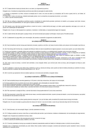 SEÇÃO III -
                                                                          DO SALÁRIO-FAMÍLIA


Art. 197. O salário-família é devido ao servidor ativo ou ao inativo, por dependente econômico.

Parágrafo único. Consideram-se dependentes econômicos para efeito de percepção do salário-família:

I - o cônjuge ou companheiro e os filhos, inclusive os enteados até 21 (vinte e um) anos de idade ou, se estudante, até 24 (vinte e quatro) anos ou, se inválido, de
qualquer idade;
II - o menor de 21 (vinte e um) anos que, mediante autorização judicial, viver na companhia e às expensas do servidor, ou do inativo;
III - a mãe e o pai sem economia própria.


Art. 198. Não se configura a dependência econômica quando o beneficiário do salário-família perceber rendimento do trabalho ou de qualquer outra fonte, inclusive
pensão ou provento da aposentadoria, em valor igual ou superior ao salário-mínimo.


Art. 199. Quando o pai e mãe forem servidores públicos e viverem em comum, o salário-família será pago a um deles; quando separados, será pago a um e outro, de
acordo com a distribuição dos dependentes.

Parágrafo único. Ao pai e à mãe equiparam-se o padrasto, a madrasta e, na falta destes, os representantes legais dos incapazes.


Art. 200. O salário-família não está sujeito a qualquer tributo, nem servirá de base para qualquer contribuição, inclusive para a Previdência Social.


Art. 201. O afastamento do cargo efetivo, sem remuneração, não acarreta a suspensão do pagamento do salário-família.

                                                                          SEÇÃO IV -
                                                             DA LICENÇA PARA TRATAMENTO DE SAÚDE


Art. 202. Será concedida ao servidor licença para tratamento de saúde, a pedido ou de ofício, com base em perícia médica, sem prejuízo da remuneração a que fizer jus.


Art. 203. Para licença até 30 (trinta) dias, a inspeção será feita por médico do setor de assistência do órgão de pessoal e, se por prazo superior, por junta médica oficial.

§ 1º Sempre que necessário, a inspeção médica será realizada na residência do servidor ou no estabelecimento hospitalar onde se encontrar internado.
§ 2º Inexistindo médico no órgão ou entidade no local onde se encontra ou tenha exercício em caráter permanente o servidor, e não se configurando as hipóteses
previstas nos parágrafos do art. 230, será aceito atestado passado por médico particular. (Redação dada pela Lei nº 9.527, de 10/21/97)
§ 3º No caso do parágrafo anterior, o atestado somente produzirá efeitos depois de homologado pelo setor médico do respectivo órgão ou entidade, ou pelas
autoridades ou pessoas de que tratam os parágrafos do art. 230. (Redação dada pela Lei nº 9.527, de 10/21/97)
§ 4º O servidor que durante o mesmo exercício atingir o limite de trinta dias de licença para tratamento de saúde, consecutivos ou não, para a concessão de nova
licença, independentemente do prazo de sua duração, será submetido a inspeção por junta médica oficial. (Parágrafo acrescentado pela Lei nº 9.527, de 10/21/97)


Art. 204. Findo o prazo da licença, o servidor será submetido a nova inspeção médica, que concluirá pela volta ao serviço, pela prorrogação da licença ou pela
aposentadoria.


Art. 205. O atestado e o laudo da junta médica não se referirão ao nome ou natureza da doença, salvo quando se tratar de lesões produzidas por acidente em serviço,
doença profissional ou qualquer das doenças especificadas no art. 186, § 1º.


Art. 206. O servidor que apresentar indícios de lesões orgânicas ou funcionais será submetido a inspeção médica.

                                                                       SEÇÃO V -
                                              DA LICENÇA À GESTANTE, À ADOTANTE E DA LICENÇA-PATERNIDADE


Art. 207. Será concedida licença à servidora gestante por 120 (cento e vinte) dias consecutivos, sem prejuízo da remuneração.

§ 1º A licença poderá ter início no primeiro dia do nono mês de gestação, salvo antecipação por prescrição médica.
§ 2º No caso de nascimento prematuro, a licença terá início a partir do parto.
§ 3º No caso de natimorto, decorridos 30 (trinta) dias do evento, a servidora será submetida a exame médico, e se julgada apta, reassumirá o exercício.
§ 4º No caso de aborto atestado por médico oficial, a servidora terá direito a 30 (trinta) dias de repouso remunerado.


Art. 208. Pelo nascimento ou adoção de filhos, o servidor terá direito à licença-paternidade de 5 (cinco) dias consecutivos.


Art. 209. Para amamentar o próprio filho, até a idade de seis meses, a servidora lactante terá direito, durante a jornada de trabalho, a uma hora de descanso, que poderá
ser parcelada em dois períodos de meia hora.


Art. 210. À servidora que adotar ou obtiver guarda judicial de criança até 1 (um) ano de idade, serão concedidos 90 (noventa) dias de licença remunerada.

Parágrafo único. No caso de adoção ou guarda judicial de criança com mais de 1 (um) ano de idade, o prazo de que trata este artigo será de 30 (trinta) dias.

                                                                           SEÇÃO VI -
                                                               DA LICENÇA POR ACIDENTE EM SERVIÇO


Art. 211. Será licenciado, com remuneração integral, o servidor acidentado em serviço.


Art. 212. Configura acidente em serviço o dano físico ou mental sofrido pelo servidor, que se relacione, mediata ou imediatamente, com as atribuições do cargo exercido.

Parágrafo único. Equipara-se ao acidente em serviço o dano:

I - decorrente de agressão sofrida e não provocada pelo servidor no exercício do cargo;
II - sofrido no percurso da residência para o trabalho e vice-versa.


Art. 213. O servidor acidentado em serviço que necessite de tratamento especializado poderá ser tratado em instituição privada, à conta de recursos públicos.

Parágrafo único. O tratamento recomendado por junta médica oficial constitui medida de exceção e somente será admissível quando inexistirem meios e recursos
adequados em instituição pública.
 