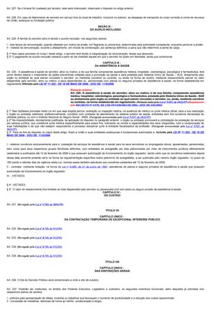 Art. 227. Se o funeral for custeado por terceiro, este será indenizado, observado o disposto no artigo anterior.


Art. 228. Em caso de falecimento de servidor em serviço fora do local de trabalho, inclusive no exterior, as despesas de transporte do corpo correrão à conta de recursos
da União, autarquia ou fundação pública.

                                                                              SEÇÃO IX -
                                                                         DO AUXÍLIO-RECLUSÃO


Art. 229. À família do servidor ativo é devido o auxílio-reclusão, nos seguintes valores:

I - dois terços da remuneração, quando afastado por motivo de prisão, em flagrante ou preventiva, determinada pela autoridade competente, enquanto perdurar a prisão;
II - metade da remuneração, durante o afastamento, em virtude de condenação, por sentença definitiva, a pena que não determine a perda de cargo.

§ 1º Nos casos previstos no inciso I deste artigo, o servidor terá direito à integralização da remuneração, desde que absolvido.
§ 2º O pagamento do auxílio-reclusão cessará a partir do dia imediato àquele em que o servidor for posto em liberdade, ainda que condicional.

                                                                                   CAPÍTULO III -
                                                                              DA ASSISTÊNCIA À SAÚDE

Art. 230. A assistência à saúde do servidor, ativo ou inativo, e de sua família compreende assistência médica, hospitalar, odontológica, psicológica e farmacêutica, terá
como diretriz básica o implemento de ações preventivas voltadas para a promoção da saúde e será prestada pelo Sistema Único de Saúde – SUS, diretamente pelo
órgão ou entidade ao qual estiver vinculado o servidor, ou mediante convênio ou contrato, ou ainda na forma de auxílio, mediante ressarcimento parcial do valor
despendido pelo servidor, ativo ou inativo, e seus dependentes ou pensionistas com planos ou seguros privados de assistência à saúde, na forma estabelecida em
regulamento Alterada pela LEI Nº 11.302 - DE 10 DE MAIO DE 2006 - DOU DE 11/5/2006

                                                         Redação anterior
                                                         Art. 230. A assistência à saúde do servidor, ativo ou inativo, e de sua família, compreende assistência
                                                         médica, hospitalar, odontológica, psicológica e farmacêutica, prestada pelo Sistema Único de Saúde - SUS
                                                         ou diretamente pelo órgão ou entidade ao qual estiver vinculado o servidor, ou, ainda, mediante convênio
                                                         ou contrato, na forma estabelecida em regulamento. (Redação dada pela Lei nº 9.527, de 10/21/97) (Regulamento
                                                         pelo DECRETO Nº 4.978, DE 3 DE FEVEREIRO DE 2004. - DOU DE 4/02/2004)

§ 1º Nas hipóteses previstas nesta Lei em que seja exigida perícia, avaliação ou inspeção médica, na ausência de médico ou junta médica oficial, para a sua realização
o órgão ou entidade celebrará, preferencialmente, convênio com unidades de atendimento do sistema público de saúde, entidades sem fins lucrativos declaradas de
utilidade pública, ou com o Instituto Nacional do Seguro Social - INSS. (Parágrafo acrescentado pela Lei nº 9.527, de 10/21/97)
§ 2º Na impossibilidade, devidamente justificada, da aplicação do disposto no parágrafo anterior, o órgão ou entidade promoverá a contratação da prestação de serviços
por pessoa jurídica, que constituirá junta médica especificamente para esses fins, indicando os nomes e especialidades dos seus integrantes, com a comprovação de
suas habilitações e de que não estejam respondendo a processo disciplinar junto à entidade fiscalizadora da profissão. (Parágrafo acrescentado pela Lei nº 9.527, de
10/21/97)
§ 3o Para os fins do disposto no caput deste artigo, ficam a União e suas entidades autárquicas e fundacionais autorizadas a: Incluído pela LEI Nº 11.302 - DE 10 DE
MAIO DE 2006 - DOU DE 11/5/2006


I - celebrar convênios exclusivamente para a prestação de serviços de assistência à saúde para os seus servidores ou empregados ativos, aposentados, pensionistas,
bem como para seus respectivos grupos familiares definidos, com entidades de autogestão por elas patrocinadas por meio de instrumentos jurídicos efetivamente
celebrados e publicados até 12 de fevereiro de 2006 e que possuam autorização de funcionamento do órgão regulador, sendo certo que os convênios celebrados depois
dessa data somente poderão sê-lo na forma da regulamentação específica sobre patrocínio de autogestões, a ser publicada pelo mesmo órgão regulador, no prazo de
180 (cento e oitenta) dias da vigência desta Lei, normas essas também aplicáveis aos convênios existentes até 12 de fevereiro de 2006;
II - contratar, mediante licitação, na forma da Lei no 8.666, de 21 de junho de 1993 , operadoras de planos e seguros privados de assistência à saúde que possuam
autorização de funcionamento do órgão regulador;
III - (VETADO)


§ 4o (VETADO)
§ 5o O valor do ressarcimento fica limitado ao total despendido pelo servidor ou pensionista civil com plano ou seguro privado de assistência à saúde.
                                                                                   CAPÍTULO IV -
                                                                                    DO CUSTEIO


Art. 231. (Revogado pela Lei nº 9.783, de 28/01/99)

                                                                                       TÍTULO VII

                                                                          CAPÍTULO ÚNICO -
                                                      DA CONTRATAÇÃO TEMPORÁRIA DE EXCEPCIONAL INTERESSE PÚBLICO


Art. 232. (Revogado pela Lei nº 8.745, de 9/12/93)


Art. 233. (Revogado pela Lei nº 8.745, de 9/12/93)


Art. 234. (Revogado pela Lei nº 8.745, de 9/12/93)


Art. 235. (Revogado pela Lei nº 8.745, de 9/12/93)

                                                                                       TÍTULO VIII

                                                                                CAPÍTULO ÚNICO -
                                                                             DAS DISPOSIÇÕES GERAIS


Art. 236. O Dia do Servidor Público será comemorado a vinte e oito de outubro.


Art. 237. Poderão ser instituídos, no âmbito dos Poderes Executivo, Legislativo e Judiciário, os seguintes incentivos funcionais, além daqueles já previstos nos
respectivos planos de carreira:

I - prêmios pela apresentação de idéias, inventos ou trabalhos que favoreçam o aumento de produtividade e a redução dos custos operacionais;
II - concessão de medalhas, diplomas de honra ao mérito, condecoração e elogio.
 