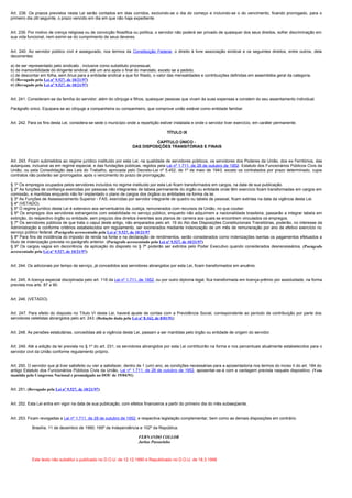 Art. 238. Os prazos previstos nesta Lei serão contados em dias corridos, excluindo-se o dia do começo e incluindo-se o do vencimento, ficando prorrogado, para o
primeiro dia útil seguinte, o prazo vencido em dia em que não haja expediente.


Art. 239. Por motivo de crença religiosa ou de convicção filosófica ou política, o servidor não poderá ser privado de quaisquer dos seus direitos, sofrer discriminação em
sua vida funcional, nem eximir-se do cumprimento de seus deveres.


Art. 240. Ao servidor público civil é assegurado, nos termos da Constituição Federal, o direito à livre associação sindical e os seguintes direitos, entre outros, dela
decorrentes:

a) de ser representado pelo sindicato , inclusive como substituto processual;
b) de inamovibilidade do dirigente sindical, até um ano após o final do mandato, exceto se a pedido;
c) de descontar em folha, sem ônus para a entidade sindical a que for filiado, o valor das mensalidades e contribuições definidas em assembléia geral da categoria.
d) (Revogado pela Lei nº 9.527, de 10/21/97)
e) (Revogado pela Lei nº 9.527, de 10/21/97)


Art. 241. Consideram-se da família do servidor, além do cônjuge e filhos, quaisquer pessoas que vivam às suas expensas e constem do seu assentamento individual.

Parágrafo único. Equipara-se ao cônjuge a companheira ou companheiro, que comprove união estável como entidade familiar.


Art. 242. Para os fins desta Lei, considera-se sede o município onde a repartição estiver instalada e onde o servidor tiver exercício, em caráter permanente.

                                                                                      TÍTULO IX

                                                                             CAPÍTULO ÚNICO -
                                                                   DAS DISPOSIÇÕES TRANSITÓRIAS E FINAIS


Art. 243. Ficam submetidos ao regime jurídico instituído por esta Lei, na qualidade de servidores públicos, os servidores dos Poderes da União, dos ex-Territórios, das
autarquias, inclusive as em regime especial, e das fundações públicas, regidos pela Lei nº 1.711, de 28 de outubro de 1952- Estatuto dos Funcionários Públicos Civis da
União, ou pela Consolidação das Leis do Trabalho, aprovada pelo Decreto-Lei nº 5.452, de 1º de maio de 1943, exceto os contratados por prazo determinado, cujos
contratos não poderão ser prorrogados após o vencimento do prazo de prorrogação.

§ 1º Os empregos ocupados pelos servidores incluídos no regime instituído por esta Lei ficam transformados em cargos, na data de sua publicação.
§ 2º As funções de confiança exercidas por pessoas não integrantes de tabela permanente do órgão ou entidade onde têm exercício ficam transformadas em cargos em
comissão, e mantidas enquanto não for implantado o plano de cargos dos órgãos ou entidades na forma da lei.
§ 3º As Funções de Assessoramento Superior - FAS, exercidas por servidor integrante de quadro ou tabela de pessoal, ficam extintas na data da vigência desta Lei.
§ 4º (VETADO).
§ 5º O regime jurídico desta Lei é extensivo aos serventuários da Justiça, remunerados com recursos da União, no que couber.
§ 6º Os empregos dos servidores estrangeiros com estabilidade no serviço público, enquanto não adquirirem a nacionalidade brasileira, passarão a integrar tabela em
extinção, do respectivo órgão ou entidade, sem prejuízo dos direitos inerentes aos planos de carreira aos quais se encontrem vinculados os empregos.
§ 7º Os servidores públicos de que trata o caput deste artigo, não amparados pelo art. 19 do Ato das Disposições Constitucionais Transitórias, poderão, no interesse da
Administração e conforme critérios estabelecidos em regulamento, ser exonerados mediante indenização de um mês de remuneração por ano de efetivo exercício no
serviço público federal. (Parágrafo acrescentado pela Lei nº 9.527, de 10/21/97
§ 8º Para fins de incidência do imposto de renda na fonte e na declaração de rendimentos, serão considerados como indenizações isentas os pagamentos efetuados a
título de indenização prevista no parágrafo anterior. (Parágrafo acrescentado pela Lei nº 9.527, de 10/21/97)
§ 9º Os cargos vagos em decorrência da aplicação do disposto no § 7º poderão ser extintos pelo Poder Executivo quando considerados desnecessários. (Parágrafo
acrescentado pela Lei nº 9.527, de 10/21/97)


Art. 244. Os adicionais por tempo de serviço, já concedidos aos servidores abrangidos por esta Lei, ficam transformados em anuênio.


Art. 245. A licença especial disciplinada pelo art. 116 da Lei nº 1.711, de 1952, ou por outro diploma legal, fica transformada em licença-prêmio por assiduidade, na forma
prevista nos arts. 87 a 90.


Art. 246. (VETADO).


Art. 247. Para efeito do disposto no Título VI desta Lei, haverá ajuste de contas com a Previdência Social, correspondente ao período de contribuição por parte dos
servidores celetistas abrangidos pelo art. 243. (Redação dada pela Lei nº 8.162, de 8/01/91)


Art. 248. As pensões estatutárias, concedidas até a vigência desta Lei, passam a ser mantidas pelo órgão ou entidade de origem do servidor.


Art. 249. Até a edição da lei prevista no § 1º do art. 231, os servidores abrangidos por esta Lei contribuirão na forma e nos percentuais atualmente estabelecidos para o
servidor civil da União conforme regulamento próprio.


Art. 250. O servidor que já tiver satisfeito ou vier a satisfazer, dentro de 1 (um) ano, as condições necessárias para a aposentadoria nos termos do inciso II do art. 184 do
antigo Estatuto dos Funcionários Públicos Civis da União, Lei nº 1.711, de 28 de outubro de 1952, aposentar-se-á com a vantagem prevista naquele dispositivo. (Veto
mantido pelo Congresso Nacional e promulgado no DOU de 19/04/91)


Art. 251. (Revogado pela Lei nº 9.527, de 10/21/97)


Art. 252. Esta Lei entra em vigor na data de sua publicação, com efeitos financeiros a partir do primeiro dia do mês subseqüente.


Art. 253. Ficam revogadas a Lei nº 1.711, de 28 de outubro de 1952, e respectiva legislação complementar, bem como as demais disposições em contrário.

            Brasília, 11 de dezembro de 1990; 169º da Independência e 102º da República.

                                                                      FERNANDO COLLOR
                                                                      Jarbas Passarinho



            Este texto não substitui o publicado no D.O.U. de 12.12.1990 e Republicado no D.O.U. de 18.3.1998
 