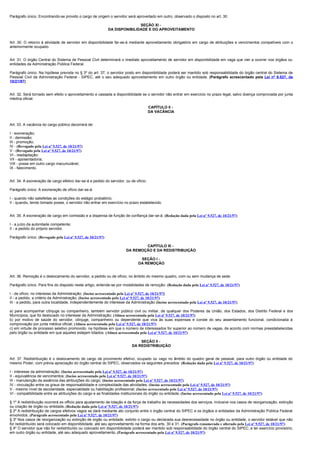Parágrafo único. Encontrando-se provido o cargo de origem o servidor será aproveitado em outro, observado o disposto no art. 30.

                                                                            SEÇÃO XI -
                                                             DA DISPONIBILIDADE E DO APROVEITAMENTO


Art. 30. O retorno à atividade de servidor em disponibilidade far-se-á mediante aproveitamento obrigatório em cargo de atribuições e vencimentos compatíveis com o
anteriormente ocupado.


Art. 31. O órgão Central do Sistema de Pessoal Civil determinará o imediato aproveitamento de servidor em disponibilidade em vaga que vier a ocorrer nos órgãos ou
entidades da Administração Pública Federal.

Parágrafo único. Na hipótese prevista no § 3º do art. 37, o servidor posto em disponibilidade poderá ser mantido sob responsabilidade do órgão central do Sistema de
Pessoal Civil da Administração Federal - SIPEC, até o seu adequado aproveitamento em outro órgão ou entidade. (Parágrafo acrescentado pela Lei nº 9.527, de
10/21/97)


Art. 32. Será tornado sem efeito o aproveitamento e cassada a disponibilidade se o servidor não entrar em exercício no prazo legal, salvo doença comprovada por junta
médica oficial.

                                                                                      CAPÍTULO II -
                                                                                      DA VACÂNCIA


Art. 33. A vacância do cargo público decorrerá de:

I - exoneração;
II - demissão;
III - promoção;
IV - (Revogado pela Lei nº 9.527, de 10/21/97)
V - (Revogado pela Lei nº 9.527, de 10/21/97)
VI - readaptação;
VII - aposentadoria;
VIII - posse em outro cargo inacumulável;
IX - falecimento.


Art. 34. A exoneração de cargo efetivo dar-se-á a pedido do servidor, ou de ofício.

Parágrafo único. A exoneração de ofício dar-se-á:

I - quando não satisfeitas as condições do estágio probatório;
II - quando, tendo tomado posse, o servidor não entrar em exercício no prazo estabelecido.


Art. 35. A exoneração de cargo em comissão e a dispensa de função de confiança dar-se-á: (Redação dada pela Lei nº 9.527, de 10/21/97)

I - a juízo da autoridade competente;
II - a pedido do próprio servidor.

Parágrafo único. (Revogado pela Lei nº 9.527, de 10/21/97)

                                                                                CAPÍTULO III -
                                                                        DA REMOÇÃO E DA REDISTRIBUIÇÃO

                                                                                SEÇÃO I -
                                                                               DA REMOÇÃO


Art. 36. Remoção é o deslocamento do servidor, a pedido ou de ofício, no âmbito do mesmo quadro, com ou sem mudança de sede.

Parágrafo único. Para fins do disposto neste artigo, entende-se por modalidades de remoção: (Redação dada pela Lei nº 9.527, de 10/21/97)

I - de ofício, no interesse da Administração; (Inciso acrescentado pela Lei nº 9.527, de 10/21/97)
II - a pedido, a critério da Administração; (Inciso acrescentado pela Lei nº 9.527, de 10/21/97)
III - a pedido, para outra localidade, independentemente do interesse da Administração (Inciso acrescentado pela Lei nº 9.527, de 10/21/97)

a) para acompanhar cônjuge ou companheiro, também servidor público civil ou militar, de qualquer dos Poderes da União, dos Estados, dos Distrito Federal e dos
Municípios, que foi deslocado no interesse da Administração; (Alínea acrescentada pela Lei nº 9.527, de 10/21/97)
b) por motivo de saúde do servidor, cônjuge, companheiro ou dependente que viva às suas expensas e conste do seu assentamento funcional, condicionada à
comprovação por junta médica oficial; (Alínea acrescentada pela Lei nº 9.527, de 10/21/97)
c) em virtude de processo seletivo promovido, na hipótese em que o número de interessados for superior ao número de vagas, de acordo com normas preestabelecidas
pelo órgão ou entidade em que aqueles estejam lotados. (Alínea acrescentada pela Lei nº 9.527, de 10/21/97)

                                                                                SEÇÃO II -
                                                                            DA REDISTRIBUIÇÃO


Art. 37. Redistribuição é o deslocamento de cargo de provimento efetivo, ocupado ou vago no âmbito do quadro geral de pessoal, para outro órgão ou entidade do
mesmo Poder, com prévia apreciação do órgão central do SIPEC, observados os seguintes preceitos: (Redação dada pela Lei nº 9.527, de 10/21/97)

I - interesse da administração; (Inciso acrescentado pela Lei nº 9.527, de 10/21/97)
II - equivalência de vencimentos; (Inciso acrescentado pela Lei nº 9.527, de 10/21/97)
III - manutenção da essência das atribuições do cargo; (Inciso acrescentado pela Lei nº 9.527, de 10/21/97)
IV - vinculação entre os graus de responsabilidade e complexidade das atividades; (Inciso acrescentado pela Lei nº 9.527, de 10/21/97)
V - mesmo nível de escolaridade, especialidade ou habilitação profissional; (Inciso acrescentado pela Lei nº 9.527, de 10/21/97)
VI - compatibilidade entre as atribuições do cargo e as finalidades institucionais do órgão ou entidade. (Inciso acrescentado pela Lei nº 9.527, de 10/21/97)

§ 1º A redistribuição ocorrerá ex officio para ajustamento de lotação e da força de trabalho às necessidades dos serviços, inclusive nos casos de reorganização, extinção
ou criação de órgão ou entidade. (Redação dada pela Lei nº 9.527, de 10/21/97)
§ 2º A redistribuição de cargos efetivos vagos se dará mediante ato conjunto entre o órgão central do SIPEC e os órgãos e entidades da Administração Pública Federal
envolvidos. (Parágrafo acrescentado pela Lei nº 9.527, de 10/21/97)
§ 3º Nos casos de reorganização ou extinção de órgão ou entidade, extinto o cargo ou declarada sua desnecessidade no órgão ou entidade, o servidor estável que não
for redistribuído será colocado em disponibilidade, até seu aproveitamento na forma dos arts. 30 e 31. (Parágrafo renumerado e alterado pela Lei nº 9.527, de 10/21/97)
§ 4º O servidor que não for redistribuído ou colocado em disponibilidade poderá ser mantido sob responsabilidade do órgão central do SIPEC, e ter exercício provisório,
em outro órgão ou entidade, até seu adequado aproveitamento. (Parágrafo acrescentado pela Lei nº 9.527, de 10/21/97)
 