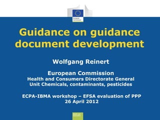 Guidance on guidance
document development
           Wolfgang Reinert
          European Commission
  Health and Consumers Directorate General
   Unit Chemicals, contaminants, pesticides

 ECPA-IBMA workshop – EFSA evaluation of PPP
               26 April 2012

                   Health and
                   Consumers
 