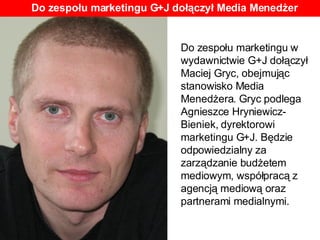 Do zespołu marketingu w wydawnictwie G+J dołączył Maciej Gryc, obejmując stanowisko Media Menedżera. Gryc podlega Agnieszce Hryniewicz-Bieniek, dyrektorowi marketingu G+J. Będzie odpowiedzialny za zarządzanie budżetem mediowym, współpracą z agencją mediową oraz partnerami medialnymi. Do zespołu marketingu G+J dołączył Media Menedżer 