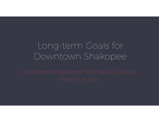 Downtown Shakopee Business Leaders’
Long-Term Goals - 8/11/2016
Support activity and community
awareness of Downtown
Shakopee.
• Request: Continue support for Main Streets Shakopee
program at $25,000 in 2017 Budget.
Support high-density residential
projects in Downtown Shakopee
• The City must lead the way in promoting and
encouraging high-density residential projects.
• If necessary, utilize TIF and other incentives for
qualifying projects.
Support Public/Private partnerships
to maintain and improve older
buildings.
• Request: Continue support for Exterior Improvement Loan
Program with $150,000 available for loans in the 2017 budget.
Support public realm improvements
through Downtown Shakopee
• Utilize appropriate funding sources for each part of the
public realm improvements. (Park reserve for Parks, Public
Works CIP for parking lots)
• Assess 10% of public realm improvements to Downtown
Properties.
• Request: Allocate $750,000 in 2017 budget for phased
construction of identiﬁed public realm improvements.
 