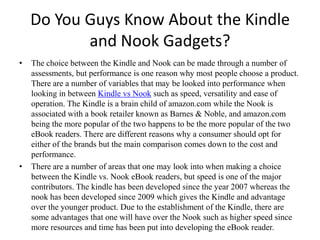Do You Guys Know About the Kindle and Nook Gadgets? The choice between the Kindle and Nook can be made through a number of assessments, but performance is one reason why most people choose a product. There are a number of variables that may be looked into performance when looking in between Kindle vsNook such as speed, versatility and ease of operation. The Kindle is a brain child of amazon.com while the Nook is associated with a book retailer known as Barnes & Noble, and amazon.com being the more popular of the two happens to be the more popular of the two eBook readers. There are different reasons why a consumer should opt for either of the brands but the main comparison comes down to the cost and performance. There are a number of areas that one may look into when making a choice between the Kindle vs. Nook eBook readers, but speed is one of the major contributors. The kindle has been developed since the year 2007 whereas the nook has been developed since 2009 which gives the Kindle and advantage over the younger product. Due to the establishment of the Kindle, there are some advantages that one will have over the Nook such as higher speed since more resources and time has been put into developing the eBook reader. 
