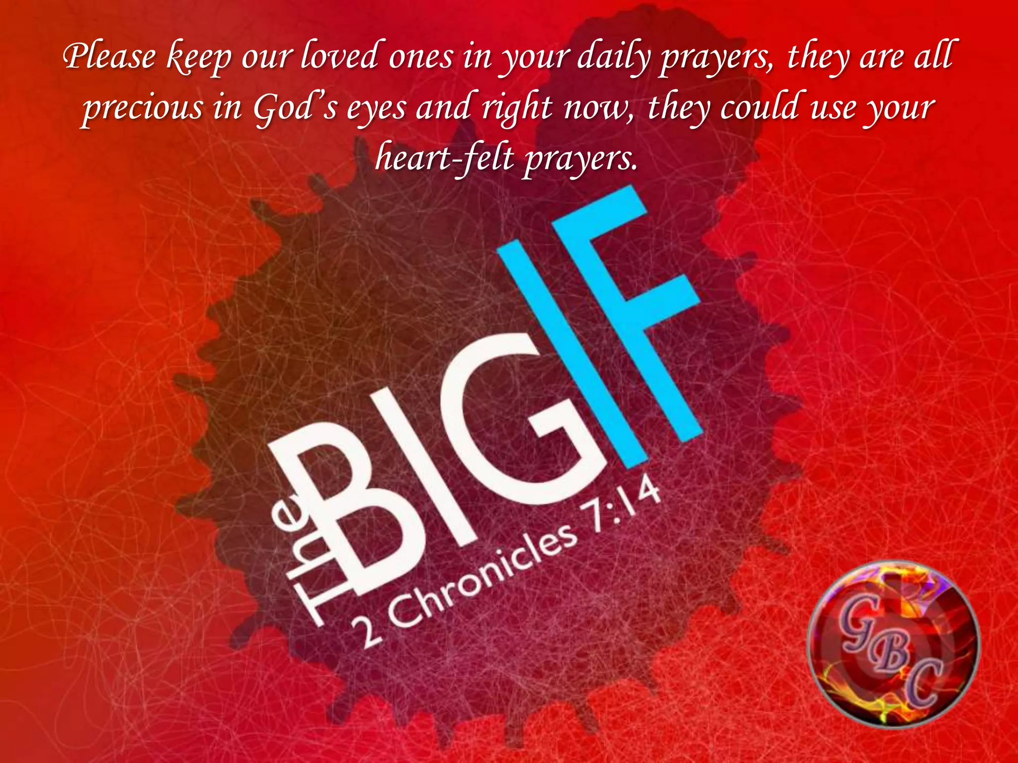 Please keep our loved ones in your daily prayers, they are all
 precious in God’s eyes and right now, they could use your
                     heart-felt prayers.
 