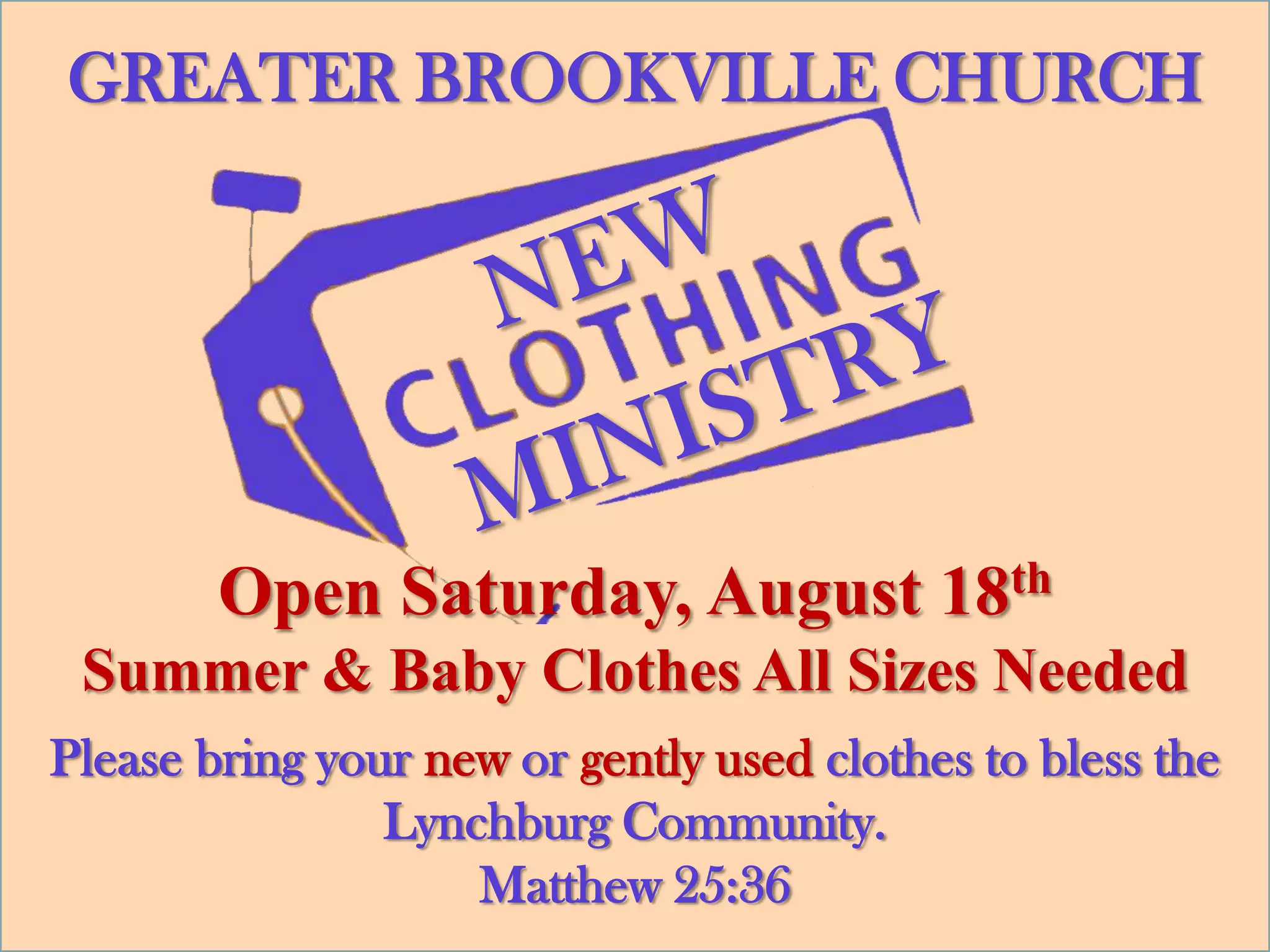GREATER BROOKVILLE CHURCH




        Open Saturday, August 18th
 Summer & Baby Clothes All Sizes Needed
Please bring your new or gently used clothes to bless the
                Lynchburg Community.
                    Matthew 25:36
 