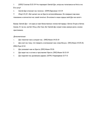 5.    (1093) Галатам 5:22-24 Что порождает Святой Дух, когда мы полагаемся на Него и на

Его силу?

6.    Святой Дух отмечает нас печатью. (1094) Ефесянам 1:13-14

7.    2Кор.1:21,22: «Бог делает нас во Христе непоколебимыми. Он совершил над нами

помазание и запечатлел нас своей печатью. Он вложил в наши сердца свой Дух как залог».



Вывод: Святой Дух – это одна из трѐх Божественных личностей наряду с Богом Отцом и Богом

Сыном. И, так же, как Бог Отец и Бог Сын, Бог Святой Дух играет очень важную роль в жизни

христианина.



Дополнительно:
1.    Дух помогает нам и утешает нас. (990) Иоанн 14:15-19

2.    Дух учит нас тому, что говорить и напоминает нам слова Иисуса. (991) Иоанн 14:25-26;

(956) Лука 12:12.

3.    Дух указывает нам на Христа. (992) Иоанн 15:26

4.    Дух ведет нас к истине и прославляет Христа. (992) Иоанн 16:13-14

5.    Дух наделяет нас духовными дарами. (1074) 1 Коринфянам 12:7-11
 