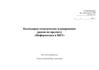 «УТВЕРЖДАЮ»
                                                   зам. директора по УВР
                                               _____________Лесная О.А.

                                             «______» ___________ 2011 г.




Календарно-тематическое планирование
         уроков по предмету
       «Информатика и ИКТ»




               2011-2012 учебный год

         Учитель: Киселѐв Павел Алексеевич
 