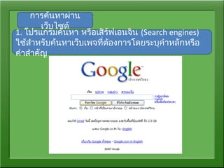 การค้นหาผ่าน
เว็บไซต์
1. โปรแกรมค้นหา หรือเสิร์ฟเอนจิน (Search engines)
ใช้สำาหรับค้นหาเว็บเพจที่ต้องการโดยระบุคำาหลักหรือ
คำาสำาคัญ
 