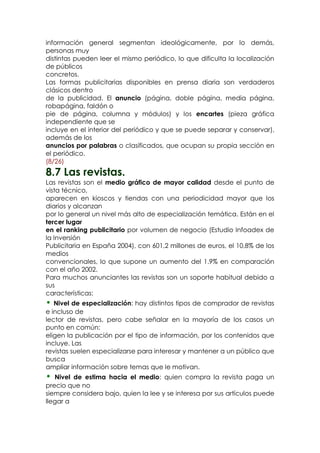 información general segmentan ideológicamente, por lo demás,
personas muy
distintas pueden leer el mismo periódico, lo que dificulta la localización
de públicos
concretos.
Las formas publicitarias disponibles en prensa diaria son verdaderos
clásicos dentro
de la publicidad. El anuncio (página, doble página, media página,
robapágina, faldón o
pie de página, columna y módulos) y los encartes (pieza gráfica
independiente que se
incluye en el interior del periódico y que se puede separar y conservar),
además de los
anuncios por palabras o clasificados, que ocupan su propia sección en
el periódico.
(8/26)
8.7 Las revistas.
Las revistas son el medio gráfico de mayor calidad desde el punto de
vista técnico,
aparecen en kioscos y tiendas con una periodicidad mayor que los
diarios y alcanzan
por lo general un nivel más alto de especialización temática. Están en el
tercer lugar
en el ranking publicitario por volumen de negocio (Estudio Infoadex de
la Inversión
Publicitaria en España 2004), con 601,2 millones de euros, el 10,8% de los
medios
convencionales, lo que supone un aumento del 1.9% en comparación
con el año 2002.
Para muchos anunciantes las revistas son un soporte habitual debido a
sus
características:
•  Nivel de especialización: hay distintos tipos de comprador de revistas
e incluso de
lector de revistas, pero cabe señalar en la mayoría de los casos un
punto en común:
eligen la publicación por el tipo de información, por los contenidos que
incluye. Las
revistas suelen especializarse para interesar y mantener a un público que
busca
ampliar información sobre temas que le motivan.
•  Nivel de estima hacia el medio: quien compra la revista paga un
precio que no
siempre considera bajo, quien la lee y se interesa por sus artículos puede
llegar a
 