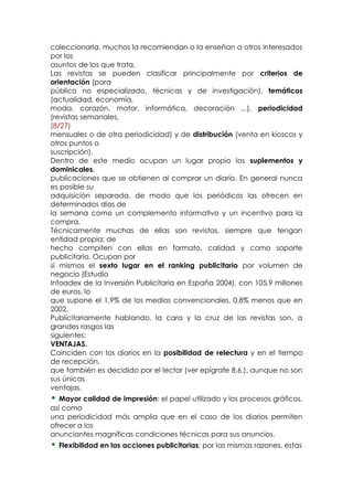 coleccionarla, muchos la recomiendan o la enseñan a otros interesados
por los
asuntos de los que trata.
Las revistas se pueden clasificar principalmente por criterios de
orientación (para
público no especializado, técnicas y de investigación), temáticos
(actualidad, economía,
moda, corazón, motor, informática, decoración ...), periodicidad
(revistas semanales,
(8/27)
mensuales o de otra periodicidad) y de distribución (venta en kioscos y
otros puntos o
suscripción).
Dentro de este medio ocupan un lugar propio los suplementos y
dominicales,
publicaciones que se obtienen al comprar un diario. En general nunca
es posible su
adquisición separada, de modo que los periódicos las ofrecen en
determinados días de
la semana como un complemento informativo y un incentivo para la
compra.
Técnicamente muchas de ellas son revistas, siempre que tengan
entidad propia; de
hecho compiten con ellas en formato, calidad y como soporte
publicitario. Ocupan por
sí mismos el sexto lugar en el ranking publicitario por volumen de
negocio (Estudio
Infoadex de la Inversión Publicitaria en España 2004), con 105.9 millones
de euros, lo
que supone el 1,9% de los medios convencionales, 0.8% menos que en
2002.
Publicitariamente hablando, la cara y la cruz de las revistas son, a
grandes rasgos las
siguientes:
VENTAJAS.
Coinciden con los diarios en la posibilidad de relectura y en el tiempo
de recepción,
que también es decidido por el lector (ver epígrafe 8.6.), aunque no son
sus únicas
ventajas.
• Mayor calidad de impresión: el papel utilizado y los procesos gráficos,
así como
una periodicidad más amplia que en el caso de los diarios permiten
ofrecer a los
anunciantes magníficas condiciones técnicas para sus anuncios.
• Flexibilidad en las acciones publicitarias: por las mismas razones, estas
 