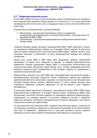 Консалтинговая группа «БизпланиКо», www.bizplan5.ru ,
                           vip@bizplan5.ru , (495) 645 18 95



     3.3 Тенденции развития рынка
     Рынок ЖБИ и ЖБК в отличие от всего российского рынка стройматериалов не снижался в
     части средней цены изделий в период кризиса. И не смотря на то, что в хххх году объем
     производства упал почти на хх%, уже со следующего года он опять стал расти (более хх%
     в хххх году).
     В основе такого положения лежит х основных фактора:
           Объективный – высокая доля неснижаемых затрат на содержание
            производственной инфраструктуры и высокие энергозатраты непосредственно на
            производство ЖБИ и ЖБК;
           Субъективный – региональное доминирование производителей панелей жилья
            типовых серий.


     Снижение объемов продаж заставило производителей ЖБИ и ЖБК переложить затраты
     на содержание инфраструктуры заводов на оставшийся объем изделий. В результате
     даже в условиях снижения цены на все компоненты ЖБИ (цемент, щебень, металл), доля
     накладных расходов и энергозатрат не дали производителям маневра для ценовой
     конкуренции.
     Кроме этого, рынок ЖБИ и ЖБК имеет ярко выраженную двойную сегментацию
     дистрибуции. В первой части продукция не выходит за пределы домостроительных
     комбинатов, которым принадлежат заводы ЖБИ, и используется исключительно для
     строительства домов собственных серий. Вторая часть, условно называемая рыночной,
     продается широкому кругу потребителей. В неё попадают изделия, не привязанные к
     конкретной строительной серии.
     Маркетинговые различия этих групп ЖБИ дают производителям значительный маневр в
     ценообразовании. Благодаря «закрытой» группе потребления изделий для серийного
     домостроения ДСК могут увеличивать издержки на строительство за счет большей цены
     поставки изделий внутри цепочки завод-монтажник. В свою очередь высокая цена
     «серийного» кубометра, позволяет удерживать на том же уровне и цену товарного
     железобетона.
     В настоящее время наметилась тенденция к консолидации заводов ЖБИ и ЖБК вокруг
     домостроительных комбинатов. В условиях падения спроса, независимые ЗЖБИ стали
     заложниками строителей. Высокие издержки на содержание заводской инфраструктуры,
     энергозатраты на пропарку изделий и отсутствие свободного доступа к недорогим
     кредитным ресурсам, заставляют производителей постепенно переходить «под крыло»
     строительных холдингов и девелоперов.
     По прогнозам Института экономики РАН, ожидается значительный прирост в процентном
     соотношении по продукции, связанной со строительной индустрией. В том числе в апреле
     хххх года по сравнению с февралём почти в два раза увеличится выпуск цемента.
     Примерно на пятую часть возрастёт производство железобетонных конструкций.




18
 