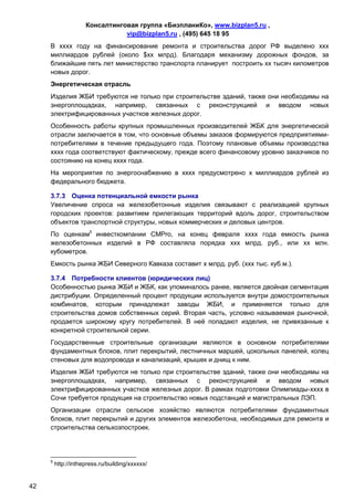 Консалтинговая группа «БизпланиКо», www.bizplan5.ru ,
                                vip@bizplan5.ru , (495) 645 18 95
     В хххх году на финансирование ремонта и строительства дорог РФ выделено ххх
     миллиардов рублей (около $хх млрд). Благодаря механизму дорожных фондов, за
     ближайшие пять лет министерство транспорта планирует построить хх тысяч километров
     новых дорог.
     Энергетическая отрасль
     Изделия ЖБИ требуются не только при строительстве зданий, также они необходимы на
     энергоплощадках, например, связанных с реконструкцией и вводом новых
     электрифицированных участков железных дорог.
     Особенность работы крупных промышленных производителей ЖБК для энергетической
     отрасли заключается в том, что основные объемы заказов формируются предприятиями-
     потребителями в течение предыдущего года. Поэтому плановые объемы производства
     хххх года соответствуют фактическому, прежде всего финансовому уровню заказчиков по
     состоянию на конец хххх года.
     На мероприятия по энергоснабжению в хххх предусмотрено х миллиардов рублей из
     федерального бюджета.

     3.7.3 Оценка потенциальной емкости рынка
     Увеличение спроса на железобетонные изделия связывают с реализацией крупных
     городских проектов: развитием прилегающих территорий вдоль дорог, строительством
     объектов транспортной структуры, новых коммерческих и деловых центров.
     По оценкам5 инвесткомпании СМРro, на конец февраля хххх года емкость рынка
     железобетонных изделий в РФ составляла порядка ххх млрд. руб., или хх млн.
     кубометров.
     Емкость рынка ЖБИ Северного Кавказа составит х млрд. руб. (ххх тыс. куб.м.).

     3.7.4 Потребности клиентов (юридических лиц)
     Особенностью рынка ЖБИ и ЖБК, как упоминалось ранее, является двойная сегментация
     дистрибуции. Определенный процент продукции используется внутри домостроительных
     комбинатов, которым принадлежат заводы ЖБИ, и применяется только для
     строительства домов собственных серий. Вторая часть, условно называемая рыночной,
     продается широкому кругу потребителей. В неё попадают изделия, не привязанные к
     конкретной строительной серии.
     Государственные строительные организации являются в основном потребителями
     фундаментных блоков, плит перекрытий, лестничных маршей, цокольных панелей, колец
     стеновых для водопровода и канализаций, крышек и днищ к ним.
     Изделия ЖБИ требуются не только при строительстве зданий, также они необходимы на
     энергоплощадках, например, связанных с реконструкцией и вводом новых
     электрифицированных участков железных дорог. В рамках подготовки Олимпиады-хххх в
     Сочи требуется продукция на строительство новых подстанций и магистральных ЛЭП.
     Организации отрасли сельское хозяйство являются потребителями фундаментных
     блоков, плит перекрытий и других элементов железобетона, необходимых для ремонта и
     строительства сельхозпостроек.




     5
         http://inthepress.ru/building/хххххх/


42
 