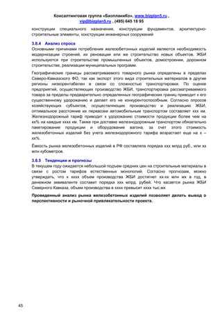 Консалтинговая группа «БизпланиКо», www.bizplan5.ru ,
                          vip@bizplan5.ru , (495) 645 18 95
     конструкции специального назначения, конструкции фундаментов,        архитектурно-
     строительные элементы, конструкции инженерных сооружений

     3.8.4 Анализ спроса
     Основными причинами потребления железобетонных изделий являются необходимость
     модернизации строений, их реновации или же строительство новых объектов. ЖБИ
     используются при строительстве промышленных объектов, домостроении, дорожном
     строительстве, реализации муниципальных программ.
     Географические границы рассматриваемого товарного рынка определены в пределах
     Северо-Кавказского ФО, так как экспорт этого вида строительных материалов в другие
     регионы низкорентабелен в связи со сложностью транспортировки. По оценке
     предприятий, осуществляющих производство ЖБИ, транспортировка рассматриваемого
     товара за пределы предварительно определенных географических границ приводит к его
     существенному удорожанию и делает его не конкурентоспособным. Согласно опросов
     хозяйствующих субъектов, осуществляющих производство и реализацию ЖБИ,
     оптимальное расстояние их перевозки автомобильным транспортом составляет ххх км.
     Железнодорожный тариф приводит к удорожанию стоимости продукции более чем на
     хх% на каждые хххх км. Также при доставке железнодорожным транспортом обязательно
     пакетирование продукции и оборудование вагона, за счет этого стоимость
     железобетонных изделий без учета железнодорожного тарифа возрастает еще на х –
     хх%.
     Ёмкость рынка железобетонных изделий в РФ составляла порядка ххх млрд руб., или хх
     млн кубометров.

     3.8.5 Тенденции и прогнозы
     В текущем году ожидается небольшой подъем средних цен на строительные материалы в
     связи с ростом тарифов естественных монополий. Согласно прогнозам, можно
     утверждать, что к хххх объем производства ЖБИ достигнет хх-хх млн мх в год, в
     денежном эквиваленте составит порядка ххх млрд. рубей. Что касается рынка ЖБИ
     Северного Кавказа, объем производства в хххх превысит хххх тыс.мх
     Проведенный анализ рынка железобетонных изделий позволяет делать вывод о
     перспективности и рыночной привлекательности проекта.




45
 