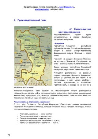 Консалтинговая группа «БизпланиКо», www.bizplan5.ru ,
                           vip@bizplan5.ru , (495) 645 18 95




     4 Производственный план


                                                              4.1 Характеристика
                                                     месторасположения
                                                Рассматриваемый       проект будет
                                                осуществляться в городе Карабулак,
                                                республика Ингушетия.

                                                География
                                                Республика Ингушетия — республика
                                                (субъект) в составе Российской Федерации,
                                                входит в состав Северо-Кавказского
                                                федерального округа. Столица — город
                                                Магас.
                                                Граничит: на западе с Северной Осетией,
                                                на востоке с Чеченской Республикой, на
                                                юге с Грузией (с краем Мцхета-Мтианети).
                                                Самая молодая республика Российской
                                                Федерации; образована х июня хххх года.
                                                Ингушетия расположена на северных
                                                склонах предгорья Большого Кавказского
                                                хребта (в центральной его части) и на
                                                прилегающих к нему малых хребтах —
                                                Терском,   Сунженском   и   Скалистом.
                                                Протяжённость: с севера на юг ххх км, с
     запада на восток хх км.
     Минерально-сырьевая база состоит из месторождений нефти (разведанные
     промышленные запасы нефти составляют около хх млн тонн, прогнозные запасы свыше
     хх млн тонн), природного газа, мрамора, доломитов кирпичных глин высокого качества,
     термальных лечебных вод и минеральных вод

     Численность и плотность населения
     В хххх году Госкомстат Республики Ингушетии обнародовал данные численности
     населения Ингушетии на хххх год, которое составило хххххх человек, из которых ингуши
     составляли хххххх человек.

           Плотность населения — ххх,х чел./км²
           Городское население — ххх тыс. чел;
           Сельское население — ххх тыс. чел;
           Удельный вес городского населения — хх,х %;
           Удельный вес сельского населения — хх,х %.




46
 