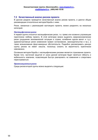 Консалтинговая группа «БизпланиКо», www.bizplan5.ru ,
                          vip@bizplan5.ru , (495) 645 18 95



     7.3 Качественный анализ рисков проекта
     В данном разделе проводится качественный анализ рисков проекта, и даются общие
     рекомендации относительно методов борьбы с ними.
     Риски, связанные с реализацией настоящего проекта, можно разделить на несколько
     категорий.

     Неспецифические риски
     К первой группе относятся неспецифические риски, т.е. прямо или косвенно угрожающие
     практически любому проекту. В этой категории можно выделить макроэкономические
     риски (ухудшение экономической ситуации в стране, колебания курсов валют и т.д.),
     административные риски (изменения правил согласования, законодательства и пр.), а
     также возникновение форс-мажорных обстоятельств. Подробно рассматривать данную
     группу рисков не имеет смысла, поскольку снизить их вероятность практически
     невозможно.
     Основным методом борьбы с неспецифическими рисками является страхование проекта.
     Кроме того, частичной защитой от угроз данной категории будет являться гибкость и
     мобильность компании, позволяющие быстро реагировать на изменения и оперативно
     перестраиваться.

     Организационные риски
     Среди рисков второй группы можно выделить следующие:




99
 