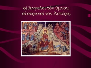 οἱ Ἄγγελοι τόν ὕμνον,
οἱ οὐρανοί τόν Ἀστέρα,
 