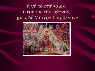 ἡ γῆ τό σπήλαιον,
   ἡ ἔρημος τήν φάτνην,
ἡμεῖς δέ Μητέρα Παρθένον»
 