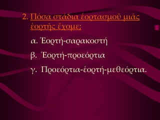 2. Πόσα στάδια ἑορτασμοῦ μιᾶς
   ἑορτῆς ἔχομε;
  α. Ἑορτή-σαρακοστή
 β. Ἑορτή-προεόρτια
 γ. Προεόρτια-ἑορτή-μεθεόρτια.
 