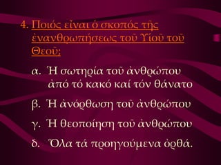 4. Ποιός εἶναι ὁ σκοπός τῆς
   ἐνανθρωπήσεως τοῦ Τἱοῦ τοῦ
   Θεοῦ;
 α. Ἡ σωτηρία τοῦ ἀνθρώπου
    ἀπό τό κακό καί τόν θάνατο
 β. Ἡ ἀνόρθωση τοῦ ἀνθρώπου
 γ. Ἡ θεοποίηση τοῦ ἀνθρώπου
 δ. Ὅλα τά προηγούμενα ὀρθά.
 