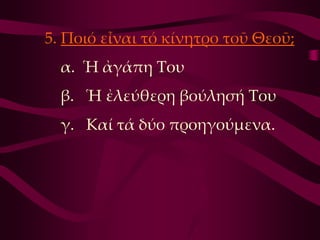 5. Ποιό εἶναι τό κίνητρο τοῦ Θεοῦ;
  α. Ἡ ἀγάπη Σου
  β. Ἡ ἐλεύθερη βούλησή Σου
  γ. Καί τά δύο προηγούμενα.
 