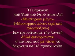 Ἡ ΢άρκωση
 τοῦ Τἱοῦ τοῦ Θεοῦ ἀποτελεῖ
      «Μυστήριον μέγα»,
 («Μυστήριον ξένον ὁρῶ καί
        παράδοξον»)
δέν ἐρευνᾶται μέ τήν λογική
      ἀλλά φανερώνεται
  σ’ αὐτούς πού μέ πίστη τό
δέχονται καί τό προσκυνοῦν.
 