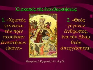 Ὁ σκοπός τῆς ἐμαμθρωπήσεως

1. «Χριστός                              2. «Θεός
 γεννᾶται                                γέγονεν
  τήν πρίν                              ἄνθρωπος,
 πεσοῦσαν                              ἵνα τόν Ἀδάμ
ἀναστήσων                                  θεόν
  εἰκόνα»                              ἀπεργάσηται»

          Θεοφάμης ὁ Κρητικός 16ος αἰ. μ.Χ.
 