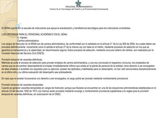 REGIONAL CUNDINAMARCA
                                                  Centro de la Tecnología del Diseño y la Productividad Empresarial




El SENA cuenta con la escuela de instructores que apoya la actualización y transferencia tecnológica para los instructores contratistas.

LOS CRITERIOS PARA EL PERSONAL ACADÉMICO EN EL SENA:
                  A. Ingreso
                  Carrera administrativa:
Los cargos de Instructor en el SENA son de carrera administrativa, de conformidad con lo señalado en el artículo 5° de la Ley 909 de 2004, los cuales deben ser
provistos definitivamente únicamente como lo señala el artículo 27 de la misma Ley con base en el mérito, mediante procesos de selección en los que se
garantice la transparencia y la objetividad, sin discriminación alguna. Estos procesos de selección, mediante concurso abierto de méritos, son realizados por la
Comisión Nacional del Servicio Civil (CNCS).

Provisión temporal de vacantes definitivas:
Mientras se surte el proceso de selección para proveer empleos de carrera administrativa, y una vez convocado el respectivo concurso, los empleados de
carrera que se encuentren desempeñando el empleo inmediatamente inferior que exista en la planta de personal de la entidad, tiene derecho a ser encargados
de tales empleos si acreditan los requisitos para su ejercicio, poseen las aptitudes y habilidades para su desempeño, no han sido sancionados disciplinariamente
en el último año y su última evaluación del desempeño sea sobresaliente.

En caso que no existan funcionarios con derecho a ser encargados, el cargo podrá ser provisto mediante nombramiento provisional.

Provisión temporal de vacantes temporales:
Cuando se generan vacantes temporales en cargos de Instructor, porque sus titulares se encuentren en una de las situaciones administrativas establecidas en el
artículo 23 del Decreto 1950 de 1973, los mismos serán provistos mediante encargo o nombramiento provisional sujetándose a la reglas para la provisión
temporal de vacantes definitivas, sin autorización de la CNSC.
 