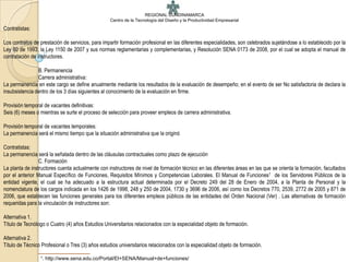 REGIONAL CUNDINAMARCA
                                                  Centro de la Tecnología del Diseño y la Productividad Empresarial
Contratistas:

Los contratos de prestación de servicios, para impartir formación profesional en las diferentes especialidades, son celebrados sujetándose a lo establecido por la
Ley 80 de 1993, la Ley 1150 de 2007 y sus normas reglamentarias y complementarias, y Resolución SENA 0173 de 2008, por el cual se adopta el manual de
contratación de instructores.

                B. Permanencia
                Carrera administrativa:
La permanencia en este cargo se define anualmente mediante los resultados de la evaluación de desempeño; en el evento de ser No satisfactoria de declara la
insubsistencia dentro de los 3 días siguientes al conocimiento de la evaluación en firme.

Provisión temporal de vacantes definitivas:
Seis (6) meses o mientras se surte el proceso de selección para proveer empleos de carrera administrativa.

Provisión temporal de vacantes temporales:
La permanencia será el mismo tiempo que la situación administrativa que la originó

Contratistas:
La permanencia será la señalada dentro de las cláusulas contractuales como plazo de ejecución
                 C. Formación
La planta de instructores cuenta actualmente con instructores de nivel de formación técnico en las diferentes áreas en las que se orienta la formación, facultados
por el anterior Manual Específico de Funciones, Requisitos Mínimos y Competencias Laborales. El Manual de Funciones1 de los Servidores Públicos de la
entidad vigente, el cual se ha adecuado a la estructura actual determinada por el Decreto 249 del 28 de Enero de 2004, a la Planta de Personal y la
nomenclatura de los cargos indicada en los 1426 de 1998, 248 y 250 de 2004, 1730 y 3696 de 2006, así como los Decretos 770, 2539, 2772 de 2005 y 871 de
2006, que establecen las funciones generales para los diferentes empleos públicos de las entidades del Orden Nacional (Ver) . Las alternativas de formación
requeridas para la vinculación de instructores son:

Alternativa 1.
Título de Tecnólogo o Cuatro (4) años Estudios Universitarios relacionados con la especialidad objeto de formación.

Alternativa 2.
Título de Técnico Profesional o Tres (3) años estudios universitarios relacionados con la especialidad objeto de formación.
                 1.   http://www.sena.edu.co/Portal/El+SENA/Manual+de+funciones/
 