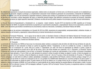 REGIONAL CUNDINAMARCA
                                                    Centro de la Tecnología del Diseño y la Productividad Empresarial



                 D. Capacitación
Se entiende por capacitación el conjunto de procesos organizados, relativos tanto a la educación no formal como a la informal de acuerdo con lo establecido por
la ley general de educación, dirigidos a prolongar y a complementar la educación inicial mediante la generación de conocimientos, el desarrollo de habilidades y
el cambio de actitudes, con el fin de incrementar la capacidad individual y colectiva para contribuir al cumplimiento de la misión institucional, a la mejor prestación
de servicios a la comunidad, al eficaz desempeño del cargo y al desarrollo personal integral. Esta definición comprende los procesos de formación, entendidos
como aquellos que tienen por objeto específico desarrollar y fortalecer una ética del servicio público basada en los principios que rigen la función administrativa.

La Escuela Nacional de Especialización y Actualización es un programa creado mediante Acuerdo 0014 de diciembre de 2008, expedido por el Consejo
Directivo Nacional del SENA. El propósito fundamental es propender por la permanente actualización y especialización técnica de los instructores y tutores del
SENA, como mecanismo para facilitar la transferencia de conocimientos a todos los instructores, Contratistas y Servidores Públicos del SENA.

La entidad emplea en las acciones contempladas en el Acuerdo No 0014 de 2008, mecanismos de presencialidad, semipresencialidad, ambientes virtuales, el
sistema interactivo de formación y capacitación (videoconferencia) y/o demás herramientas de comunicación.

La Dirección de Formación Profesional, con el apoyo de las redes de centro, la Secretaría General, la Dirección del Sistema Nacional de Formación para el
Trabajo, la Dirección de Promoción y Relaciones Corporativas, en un trabajo conjunto, definen las temáticas sobre las cuales se desarrollarán las acciones de
capacitación, que son ejecutadas, a través de la Secretaría General.
                E. Promoción
La promoción de Instructores en el SENA se hace anual, los instructores deben solicitar su evaluación antes del último día hábil del mes de febrero de cada año.
En términos generales en esta evaluación se tienen en cuenta los siguientes criterios: 1.Experiencia: un año en la entidad da 2 puntos. 2. valuación del
desempeño: 75% en la evaluación da 1 punto, 85% da 2 puntos; 3. Capacitación: por cada 120 horas de capacitación se obtienen 2 puntos, cuando la
capacitación sea solo asistencial se puntúa solo el 50% de las horas y solo si las horas tomadas son superiores a 30; 4. Educación: La formación Técnica
Profesional da 4 puntos por cada semestre y 4 por el título, La formación Tecnológica da 4 puntos por cada semestre y 8 por el título, la formación Universitaria
da 5 puntos por cada semestre y 10 por el título, por cada semestre de carreras no afines al puesto de trabajo se asignan 2 puntos, el titulo de posgrado con
duración mínima de 1 año da 12 puntos, el titulo de Maestría con duración mínima de 1 año da 15 puntos, el titulo de doctorado da 18 puntos. 5. Producción
Técnico pedagógica: en este factor se califica la calidad, aplicabilidad, complejidad y costo beneficio del Producto, siendo el máximo puntaje a otorgar 6.0 y el
mínimo puntaje para ser tenido en cuenta en la evaluación es de 3.6. Los puntajes en el SSEMI están distribuidos así: el mínimo puntaje es 32 para el grado 1 y
cada nueve puntos adicionales se cambia de grado. El grado máximo es 20 que se obtiene con un puntaje mínimo de 203. Al ingreso, a los Instructores se les
adelanta un estudio de ingreso al SSEMI, en el cual se tienen en cuenta además de los criterios descritos los estudios Básicos de secundaria y media: 4 puntos
por cada año, CAP de instructor 4 puntos, CAP de trabajador calificado 15 puntos, CAP de Formación Técnica 30 puntos y la experiencia externa a la entidad
que se puntúa con 1 punto cada año.
 