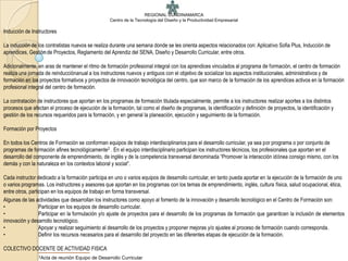 REGIONAL CUNDINAMARCA
                                                   Centro de la Tecnología del Diseño y la Productividad Empresarial

Inducción de Instructores

La inducción de los contratistas nuevos se realiza durante una semana donde se les orienta aspectos relacionados con: Aplicativo Sofia Plus, Inducción de
aprendices, Gestión de Proyectos, Reglamento del Aprendiz del SENA, Diseño y Desarrollo Curricular, entre otros.

Adicionalmente, en aras de mantener el ritmo de formación profesional integral con los aprendices vinculados al programa de formación, el centro de formación
realiza una jornada de reinducciónanual a los instructores nuevos y antiguos con el objetivo de socializar los aspectos institucionales, administrativos y de
formación en los proyectos formativos y proyectos de innovación tecnológica del centro, que son marco de la formación de los aprendices activos en la formación
profesional integral del centro de formación.

La contratación de instructores que aportan en los programas de formación titulada especialmente, permite a los instructores realizar aportes a los distintos
procesos que afectan el proceso de ejecución de la formación, tal como el diseño de programas, la identificación y definición de proyectos, la identificación y
gestión de los recursos requeridos para la formación, y en general la planeación, ejecución y seguimiento de la formación.

Formación por Proyectos

En todos los Centros de Formación se conforman equipos de trabajo interdisciplinarios para el desarrollo curricular, ya sea por programa o por conjunto de
programas de formación afines tecnológicamente2 . En el equipo interdisciplinario participan los instructores técnicos, los profesionales que aportan en el
desarrollo del componente de emprendimiento, de inglés y de la competencia transversal denominada “Promover la interacción idónea consigo mismo, con los
demás y con la naturaleza en los contextos laboral y social“.

Cada instructor dedicado a la formación participa en uno o varios equipos de desarrollo curricular, en tanto pueda aportar en la ejecución de la formación de uno
o varios programas. Los instructores y asesores que aportan en los programas con los temas de emprendimiento, inglés, cultura física, salud ocupacional, ética,
entre otros, participan en los equipos de trabajo en forma transversal.
Algunas de las actividades que desarrollan los instructores como apoyo al fomento de la innovación y desarrollo tecnológico en el Centro de Formación son:
•                 Participar en los equipos de desarrollo curricular.
•                 Participar en la formulación y/o ajuste de proyectos para el desarrollo de los programas de formación que garanticen la inclusión de elementos
innovación y desarrollo tecnológico.
•                 Apoyar y realizar seguimiento al desarrollo de los proyectos y proponer mejoras y/o ajustes al proceso de formación cuando corresponda.
•                 Definir los recursos necesarios para el desarrollo del proyecto en las diferentes etapas de ejecución de la formación.

COLECTIVO DOCENTE DE ACTIVIDAD FISICA
                 2Acta   de reunión Equipo de Desarrollo Curricular
 
