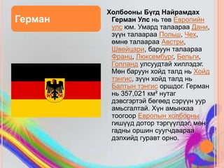 Холбооны Бүгд Найрамдах
Герман    Герман Улс нь төв Европийн
          улс юм. Умард талаараа Дани,
          зүүн талаараа Польш, Чех,
          өмнө талаараа Австри,
          Швейцари, баруун талаараа
          Франц, Люксембург, Бельги,
          Голланд улсуудтай хиллэдэг.
          Мөн баруун хойд талд нь Хойд
          тэнгис, зүүн хойд талд нь
          Балтын тэнгис оршдог. Герман
          нь 357,021 км² нутаг
          дэвсгэртэй бөгөөд сэрүүн уур
          амьсгалтай. Хүн амынхаа
          тоогоор Европын холбооны
          гишүүд дотор тэргүүлдэг, мөн
          гадны оршин суугчдаараа
          дэлхийд гуравт орно.
 