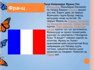 Бүгд Найрамдах Франц Улс
Франц     (Францаар Rйpublique franзaise)
          нь голдуу Баруун Европд орших
          улс юм. Европ дахь эх газрын
          Францаас гадна бусад тивүүд,
          арлуудад газар нутагтай. Эх
          газрын Франц нь Газрын тэнгисээс
          Ла Маншийн хоолой, Умард тэнгис
          хүртэл, Рейн мөрнөөс Атлантын
          далай хүртэл тус тус үргэлжилнэ.
          Францчууд эх орноо геометрийн
          дүрсээс нь шалгаалж L’Hexagone
          буюу "6 өнцөгт" хэмээн нэрлэх нь
          олонтаа. Франц нь Хагас-
          ерөнхийлөгчийн засаглалтай бүгд
          найрамдах улс бөгөөд хууль
          тогтоох, гүйцэтгэх болон шүүх
          засаглал нь нэгдмэл. Нийслэл нь
          Парис хот.
 