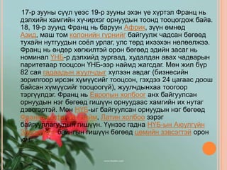 17-р зууны сүүл үеэс 19-р зууны эхэн үе хүртэл Франц нь
дэлхийн хамгийн хүчирхэг орнуудын тоонд тооцогдож байв.
18, 19-р зуунд Франц нь баруун Африк, зүүн өмнөд
Азид, маш том колонийн гүрнийг байгуулж чадсан бөгөөд
тухайн нутгуудын соѐл урлаг, улс төрд ихээхэн нөлөөлжээ.
Франц нь өндөр хөгжилтэй орон бөгөөд эдийн засаг нь
номинал ҮНБ-р дэлхийд зургаад, худалдан авах чадварын
паритетаар тооцсон ҮНБ-ээр наймд жагсдаг. Мөн жил бүр
82 сая гадаадын жуулчдыг хүлээн авдаг (бизнесийн
зорилгоор ирсэн хүмүүсийг тооцсон, гэхдээ 24 цагаас доош
байсан хүмүүсийг тооцоогүй), жуулчдынхаа тоогоор
тэргүүлдэг. Франц нь Европын холбоог анх байгуулсан
орнуудын нэг бөгөөд гишүүн орнуудаас хамгийн их нутаг
дэвсгэртэй. Мөн НҮБ-ыг байгуулсан орнуудын нэг бөгөөд
Франкониофи, Их Найм, Латин холбоо зэрэг
байгууллагуудын гишүүн. Үүнээс гадна НҮБ-ын Аюулгүйн
Зөвлөлийн байнгын гишүүн бөгөөд цөмийн зэвсэгтэй орон
юм.
 
