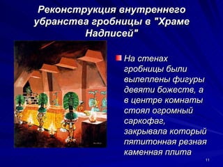 Реконструкция внутреннего
убранства гробницы в "Храме
         Надписей"

               На стенах
               гробницы были
               вылеплены фигуры
               девяти божеств, а
               в центре комнаты
               стоял огромный
               саркофаг,
               закрывала который
               пятитонная резная
               каменная плита
                               11
 