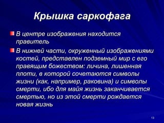 Крышка саркофага
В центре изображения находится
правитель
В нижней части, окруженный изображениями
костей, представлен подземный мир с его
правящим божеством: личина, лишенная
плоти, в которой сочетаются символы
жизни (как, например, раковина) и символы
смерти, ибо для майя жизнь заканчивается
смертью, но из этой смерти рождается
новая жизнь
                                        13
 