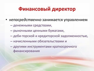 Финансовый директор
• непосредственно занимается управлением
  – денежными средствами,
  – рыночными ценными бумагами,
  – деби­торской и кредиторской задолженностью,
  – начисленными обязательствами и
  – другими инструментами краткосрочного
    финансирования
 