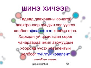 ШИНЭ ХИЧЭЭЛ
   Гадаад давхрааны сондгой
 электроноор дундын хос үүсгэх
холбоог ковалентын холбоо гэнэ.
  Харьцангуй цахилгаан сөрөг
  чанараараа ижил атомуудын
   хооронд үүсэх ковалентын
    холбоог туйлгүй ковалент
          холбоо гэнэ.
        химийн холбоо    12
 