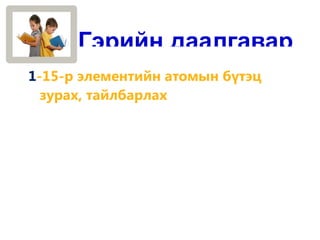 Гэрийн даалгавар
1-15-р элементийн атомын бүтэц
  зурах, тайлбарлах
 